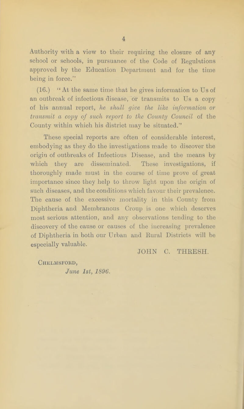 Authority with a view to their requiring the closure of any school or schools, in pursuance of the Code of Regulations approved by the Education Department and for the time being in force.” (1G.) “ At the same time that he gives information to Us of an outbreak of infectious disease, or transmits to Us a copy of his annual report, he shall give the like information or transmit a copy of such report to the County Council of the County within which his district may be situated.” These special reports are often of considerable interest, embodying as they do the investigations made to discover the origin of outbreaks of Infectious Disease, and the means by which they are disseminated. These investigations, if thoroughly made must in the course of time prove of great importance since they help to throw light upon the origin of such diseases, and the conditions which favour their prevalence. Tire cause of the excessive mortality in this County from Diphtheria and Membranous Croup is one which deserves most serious attention, and any observations tending to the discovery of the cause or causes of the increasing prevalence of Diphtheria in both our Urban and Rural Districts will be especially valuable. Chelmsford, June 1st, 1896. JOHN C. THRESH.