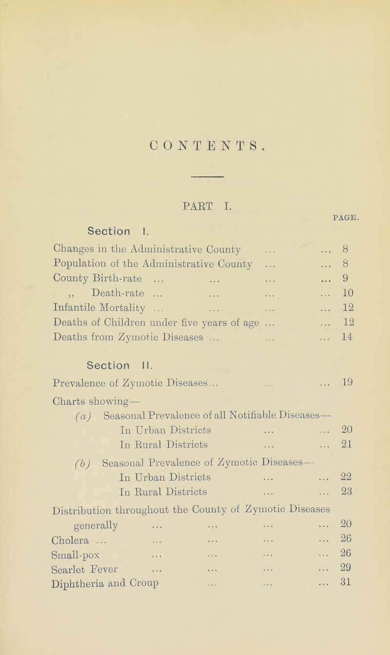 CONTENTS. PART I. PAGE. Section I. Changes in the Administrative County ... ... 8 Population of the Administrative County ... ... 8 County Birth-rate ... ... ... ... 9 ,, Death-rate ... ... ... ... 10 Infantile Mortality ... ... ... ... 12 Deaths of Children under five years of age ... ... 12 Deaths from Zymotic Diseases ... ... ... 11 Section li. Prevalence of Zymotic Diseases... ... ... 19 Charts showing— (a) Seasonal Prevalence of all Notifiable Diseases — In Urban Districts ... ... 20 In Rural Districts ... ... 21 (b) Seasonal Prevalence of Zymotic Diseases— In Urban Districts ... ... 22 In Rural Districts ... ... 23 Distribution throughout the County of Zymotic Diseases generally ... ••• ••• ... 20 Cholera ... ... ••• ••• ... 26 Small-pox ••• ••• ••• ... 26 Scarlet Fever ... ... ... 29 Diphtheria and Croup .. ... ... 31