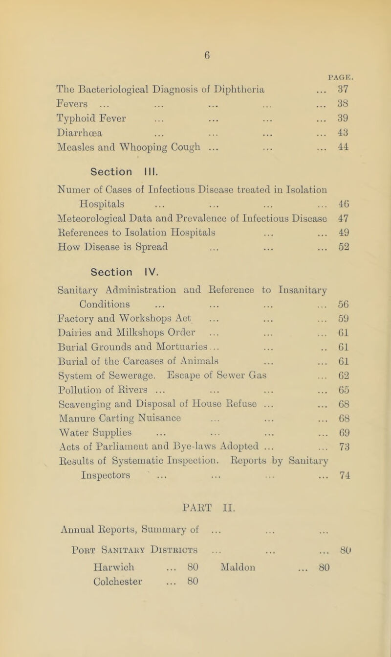 PAGE. The Bacteriological Diagnosis of Diphtheria ... 37 Fevers ... ... ... ... ... 38 Typhoid Fever ... ... ... ... 39 Diarrhoea ... ... ... ... 43 Measles and Whooping Cough ... ... ... 44 Section III. Nuraer of Cases of Infectious Disease treated in Isolation Hospitals ... ... ... ... 46 Meteorological Data and Prevalence of Infectious Disease 47 References to Isolation Hospitals ... ... 49 How Disease is Spread ... ... ... 52 Section IV. Sanitary Administration and Reference to Insanitary Conditions ... ... ... ... 56 Factory and Workshops Act ... ... ... 59 Dairies and Milkshops Order ... ... ... 61 Burial Grounds and Mortuaries ... ... ..61 Burial of the Carcases of Animals ... ... 61 System of Sewerage. Escape of Sewer Gas ... 62 Pollution of Rivers ... ... ... ... 65 Scavenging and Disposal of House Refuse ... ... 68 Manure Carting Nuisance ... ... ... 68 Water Supplies ... ... ... ... 69 Acts of Parliament and Bye-laws Adopted ... ... 73 Results of Systematic Inspection. Reports by Sanitary Inspectors ... ... ... ... 74 PART II. Annual Reports, Summary of Port Sanitary Districts ... ... ... 80 Harwich Colchester 80 Maldon 80 80