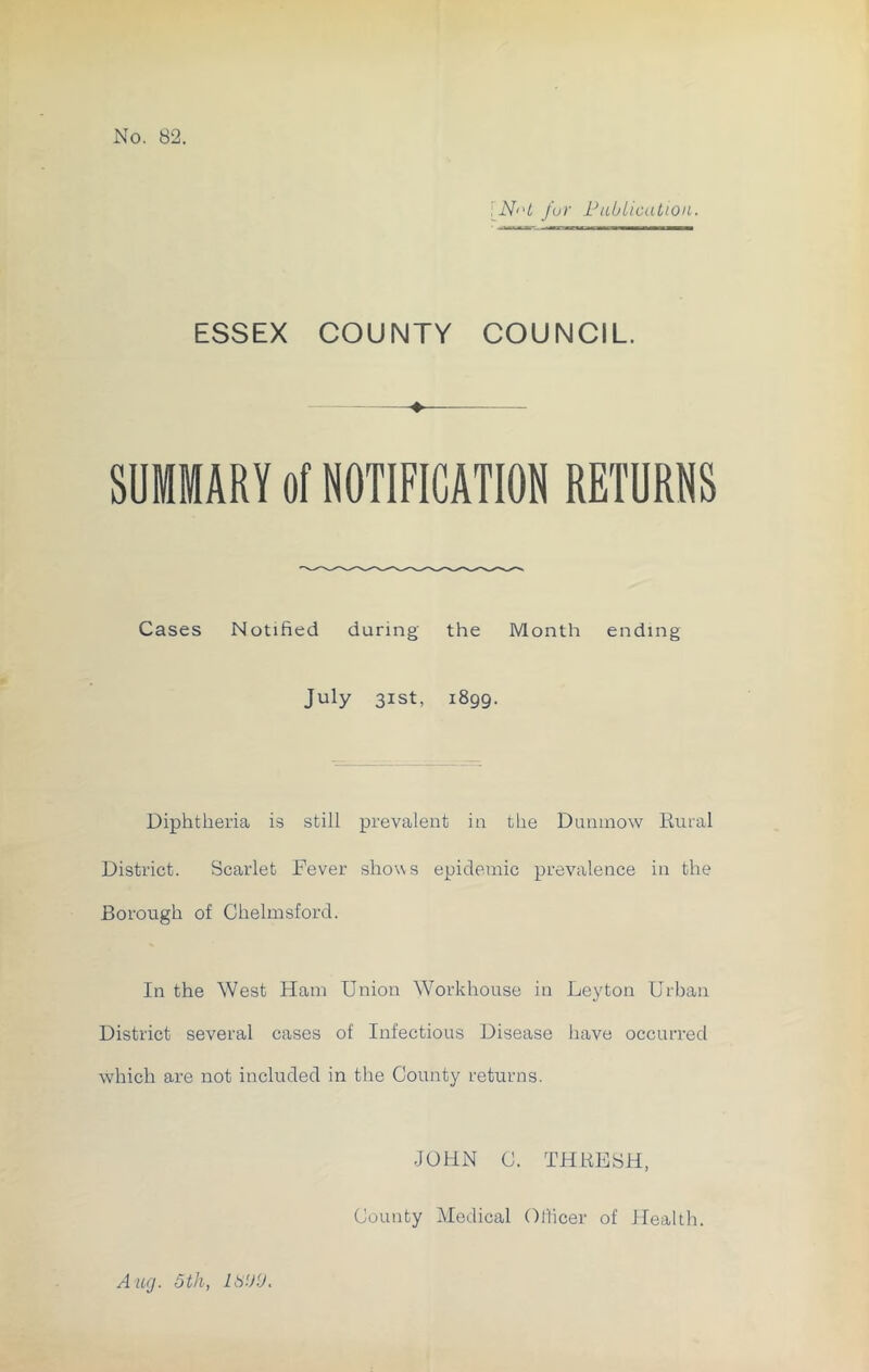 [N>'t fur Publication. ESSEX COUNTY COUNCIL. SUMMARY of NOTIFICATION RETURNS Cases Notified during the Month ending July 31st, 1899. Diphtheria is still prevalent in the Dunmow Rural District. Scarlet Fever shows epidemic prevalence in the Borough of Chelmsford. In the West Ham Union Workhouse in Leyton Urban District several cases of Infectious Disease have occurred which are not included in the County returns. JOHN C. THRESH, County Medical Officer of Health. Aug. 5th, LbbtJ.
