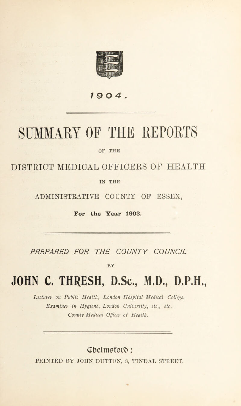 SUMMARY OF THE REPORTS OF THE DISTRICT MEDICAL OFFICERS OF HEALTH IN THE ADMINISTRATIVE COUNTY OF ESSEX, For the Year 1903. PREPARED FOR THE COUNTY COUNCIL BY JOHN C. THRESH, D.Sc., M.D., D.P.H., Lecturer on Public Health, London Hospital Medical College, Examiner in Hygiene, London University, etc., etc. County Medical Officer of Health. CbeltnsforJi: PRINTED BY JOHN DUTTON, 8, TINDAL STREET.