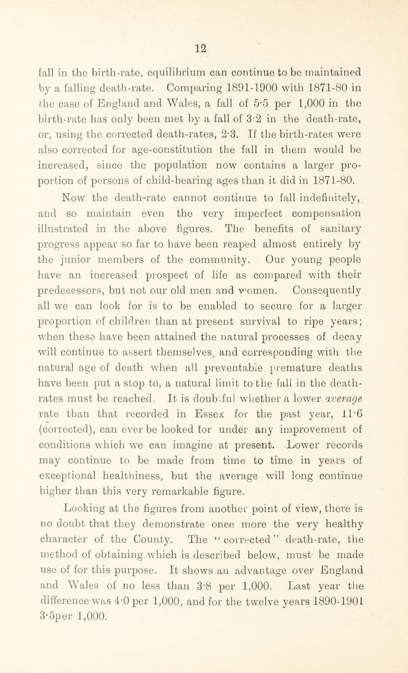 fall in the birth-rate, equilibrium can continue to be maintained by a falling death-rate. Comparing 1891-1900 with 1871-80 in the case of England and Wales, a fall of 5‘5 per 1,000 in the birth-rate has only been met by a fall of 3-2 in the death-rate, or, using the corrected death-rates, 2-3. If the birth-rates were also corrected for age-constitution the fall in them would be increased, since the population now contains a larger pro- portion of persons of child-bearing ages than it did in 1871-80. Now the death-rate cannot continue to fall indefinitely, and so maintain even the very imperfect compensation illustrated in the above figures. The benefits of sanitary progress appear so far to have been reaped almost entirely by the junior members of the community. Our young people have an increased prospect of life as compared with their predecessors, but not our old men and women. Consequently all we can look for is to be enabled to secure for a larger proportion of children than at present survival to ripe years; when these have been attained the natural processes of decay wfill continue to assert themselves/ and corresponding with the natural age of death when ail preventable premature deaths have been put a stop to, a natural limit to the fall in the death- rates must be reached. It is doubiful whether a lower average rate than that recorded in Essex: for the past year, II-6 (corrected), can ever be looked for under any improvement of conditions which we can imagine at present. Lower records may continue to be made from time to time in years of exceptional healthiness, but the average will long continue higher than this very remarkable figure. Looking at the figures from another point of view, there is no doubt that they demonstrate once more the very healthy character of the County. The “corrected” death-rate, the method of obtaining which is described below, must be made use of for this purpose. It shows an advantage over England and Wales of no less than 3*8 per 1,000. Last year the difference was 4’0 per 1,000, and for the twelve years 1890-1901 3*5per 1,000.