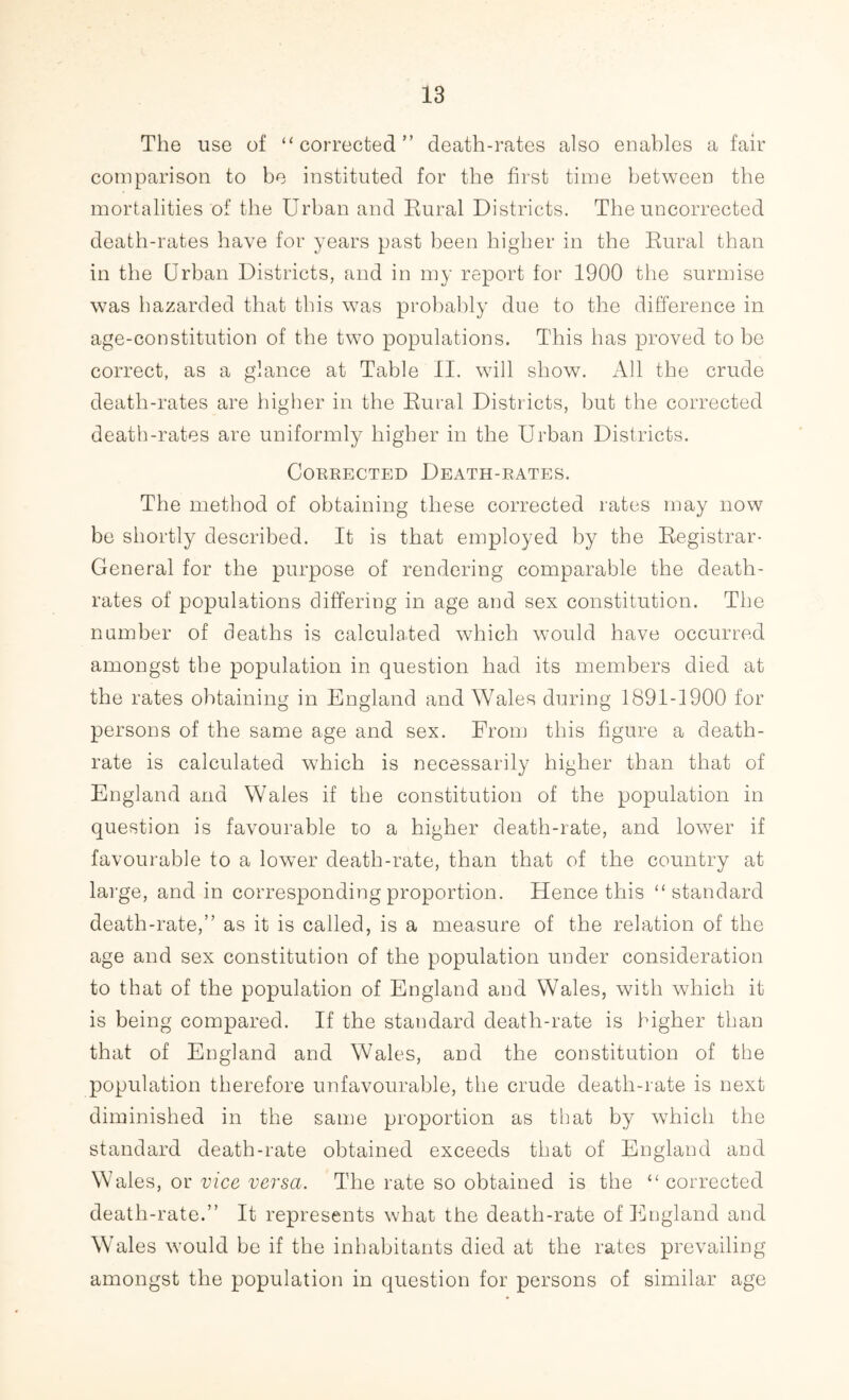 The use of “corrected” death-rates also enables a fair comparison to be instituted for the first time between the mortalities of the Urban and Rural Districts. The uncorrected death-rates have for years past been higher in the Rural than in the Urban Districts, and in my report for 1900 the surmise was hazarded that this was probably due to the difference in age-constitution of the two populations. This has proved to be correct, as a glance at Table II. will show. All the crude death-rates are higher in the Rural Districts, but the corrected death-rates are uniformly higher in the Urban Districts. Corrected Death-rates. The method of obtaining these corrected rates may now be shortly described. It is that employed by the Registrar- General for the purpose of rendering comparable the death- rates of populations differing in age and sex constitution. The number of deaths is calculated which would have occurred amongst the population in question had its members died at the rates obtaining in England and Wales during 1891-1900 for persons of the same age and sex. From this figure a death- rate is calculated which is necessarily higher than that of England and Wales if the constitution of the population in question is favourable to a higher death-rate, and lower if favourable to a lower death-rate, than that of the country at large, and in corresponding proportion. Hence this “standard death-rate,” as it is called, is a measure of the relation of the age and sex constitution of the population under consideration to that of the population of England and Wales, with which it is being compared. If the standard death-rate is higher than that of England and Wales, and the constitution of the population therefore unfavourable, the crude death-rate is next diminished in the same proportion as that by which the standard death-rate obtained exceeds that of England and Wales, or vice versa. The rate so obtained is the “corrected death-rate.” It represents what the death-rate of England and Wales would be if the inhabitants died at the rates prevailing amongst the population in question for persons of similar age