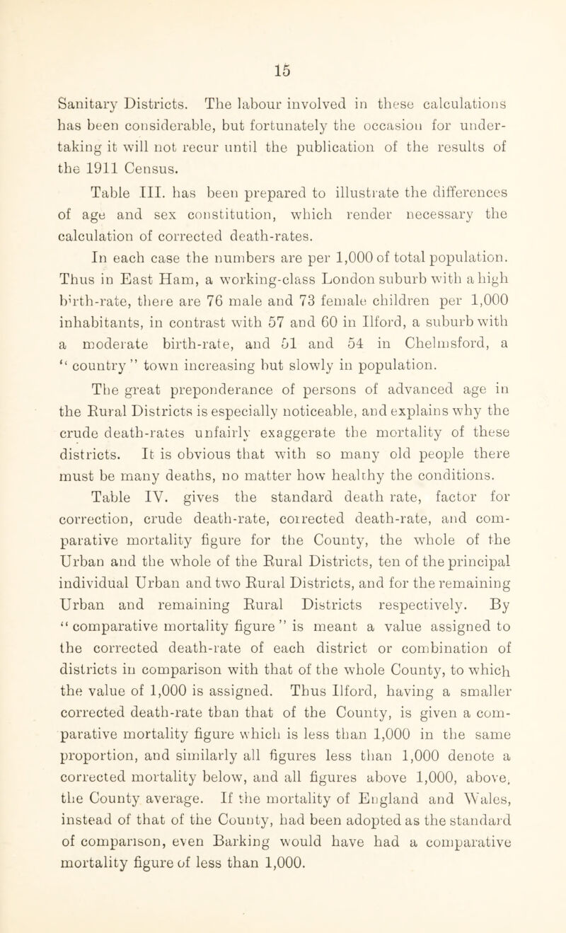 Sanitary Districts. The labour involved in these calculations has been considerable, but fortunately the occasion for under- taking it will not recur until the publication of the results of the 1911 Census. Table III. has been prepared to illustrate the differences of age and sex constitution, which render necessary the calculation of corrected death-rates. In each case the numbers are per 1,000 of total population. Thus in East Ham, a working-class London suburb with a high bh'th-rate, there are 76 male and 73 female children per 1,000 inhabitants, in contrast with 57 and 60 in Ilford, a suburb with a moderate birth-rate, and 51 and 51 in Chelmsford, a “ country” town increasing hut slowly in population. The great preponderance of persons of advanced age in the Eural Districts is especially noticeable, and explains why the crude death-rates unfairly exaggerate the mortality of these districts. It is obvious that with so many old people there must be many deaths, no matter how heahhy the conditions. Table IY. gives the standard death rate, factor for correction, crude death-rate, corrected death-rate, and com- parative mortality figure for the County, the whole of the Urban and the whole of the Eural Districts, ten of the principal individual Urban and two Eural Districts, and for the remaining Urban and remaining Eural Districts respectively. By “ comparative mortality figure ” is meant a value assigned to the corrected death-rate of each district or combination of districts in comparison with that of the whole County, to which the value of 1,000 is assigned. Thus Ilford, having a smaller corrected death-rate than that of the County, is given a com- parative mortality figure which is less than 1,000 in the same proportion, and similarly all figures less than 1,000 denote a corrected mortality below, and all figures above 1,000, above, the County average. If the mortality of England and Wales, instead of that of the County, had been adopted as the standard of comparison, even Barking would have had a comparative mortality figure of less than 1,000.