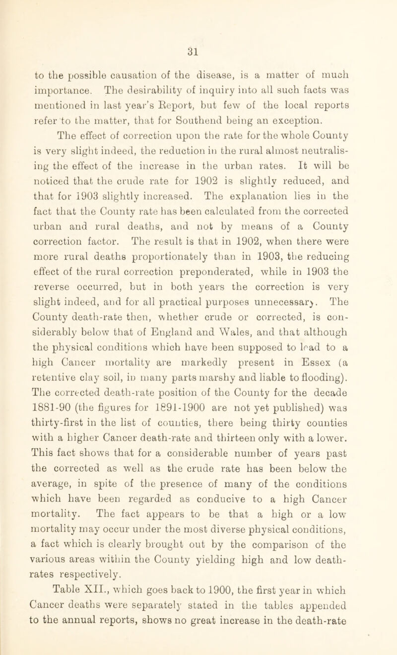 to the possible causation of the disease, is a matter of much importance. The desirability of inquiry into all such facts was mentioned in last year’s Report, but few of the local reports refer to the matter, that for Southend being an exception. The effect of correction upon the rate for the whole County is very slight indeed, the reduction in the rural almost neutralis- ing the effect of the increase in the urban rates. It will be noticed that the crude rate for 1902 is slightly reduced, and that for 1903 slightly increased. The explanation lies in the fact that the County rate has been calculated from the corrected urban and rural deaths, and not by means of a County correction factor. The result is that in 1902, when there were more rural deaths proportionately than in 1903, the reducing effect of the rural correction preponderated, while in 1903 the reverse occurred, but in both years the correction is very slight indeed, and for all practical purposes unnecessary. The County death-rate then, whether crude or corrected, is con- siderably below that of England and Wales, and that although the physical conditions which have been supposed to load to a high Cancer mortality are markedly present in Essex (a retentive clay soil, in many parts marshy and liable to flooding). The corrected death-rate position of the County for the decade 1881-90 (the figures for 1891-1900 are not yet published) was thirty-first in the list of counties, there being thirty counties with a higher Cancer death-rate and thirteen only with a lower. This fact shows that for a considerable number of years past the corrected as well as the crude rate has been below the average, in spite of the presence of many of the conditions which have been regarded as conducive to a high Cancer mortality. The fact appears to be that a high or a low mortality may occur under the most diverse physical conditions, a fact which is clearly brought out by the comparison of the various areas within the County yielding high and low death- rates respectively. Table XII., which goes back to 1900, the first year in which Cancer deaths were separately stated in the tables appended to the annual reports, shows no great increase in the death-rate