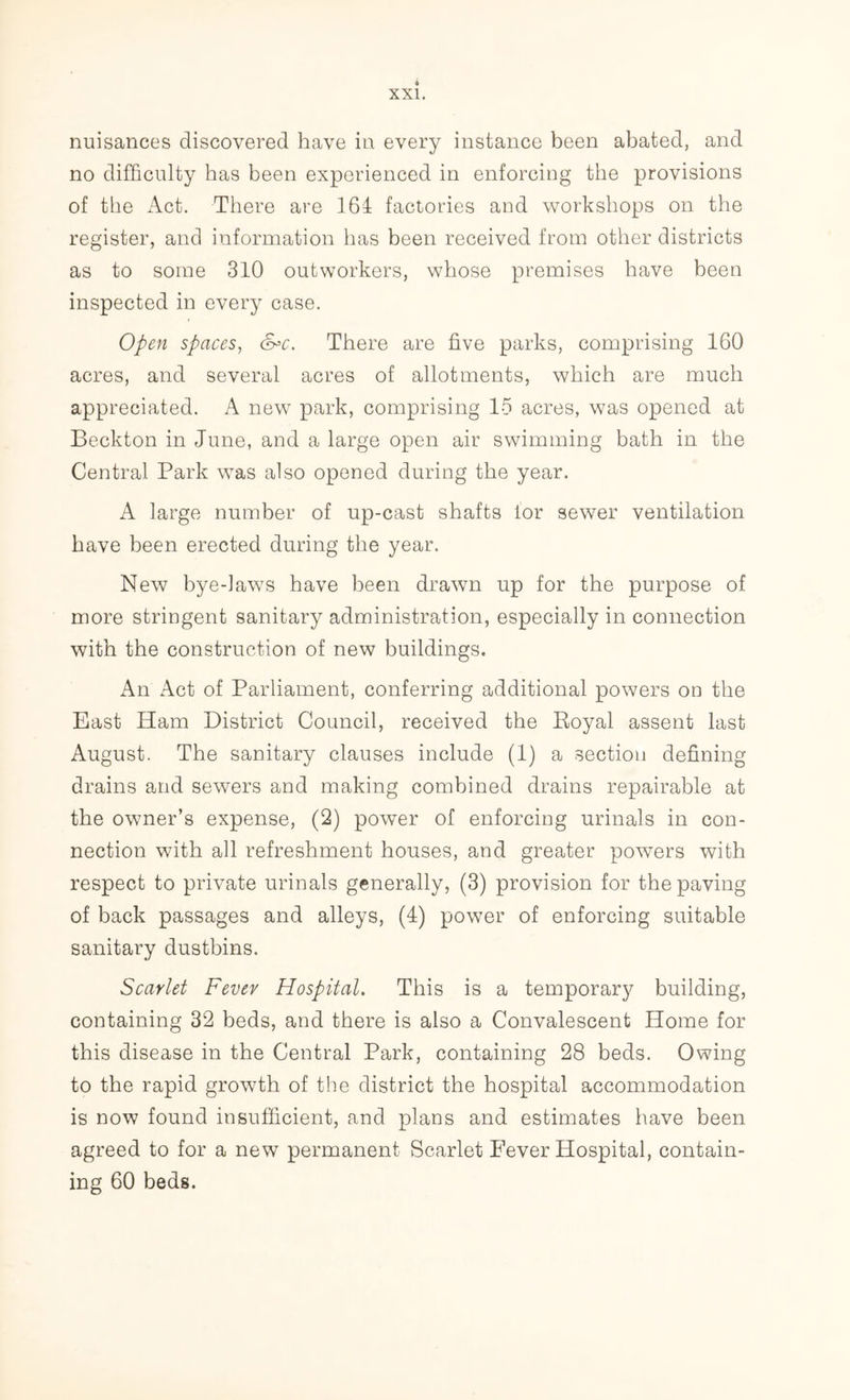 nuisances discovered have in every instance been abated, and no difficulty has been experienced in enforcing the provisions of the Act. There are 164 factories and workshops on the register, and information lias been received from other districts as to some 310 outworkers, whose premises have been inspected in every case. Open spaces, &=c. There are five parks, comprising 160 acres, and several acres of allotments, which are much appreciated. A new park, comprising 15 acres, was opened at Beckton in June, and a large open air swimming bath in the Central Park was also opened during the year. A large number of up-cast shafts lor sewer ventilation have been erected during the year. New bye-laws have been drawn up for the purpose of more stringent sanitary administration, especially in connection with the construction of new buildings. An Act of Parliament, conferring additional powers on the East Ham District Council, received the Royal assent last August. The sanitary clauses include (1) a section defining drains and sewers and making combined drains repairable at the owner’s expense, (2) power of enforcing urinals in con- nection with all refreshment houses, and greater powers with respect to private urinals generally, (3) provision for the paving of back passages and alleys, (4) power of enforcing suitable sanitary dustbins. Scarlet Fever Hospital. This is a temporary building, containing 32 beds, and there is also a Convalescent Home for this disease in the Central Park, containing 28 beds. Owing to the rapid growth of the district the hospital accommodation is now found insufficient, and plans and estimates have been agreed to for a new permanent Scarlet Fever Hospital, contain- ing 60 beds.