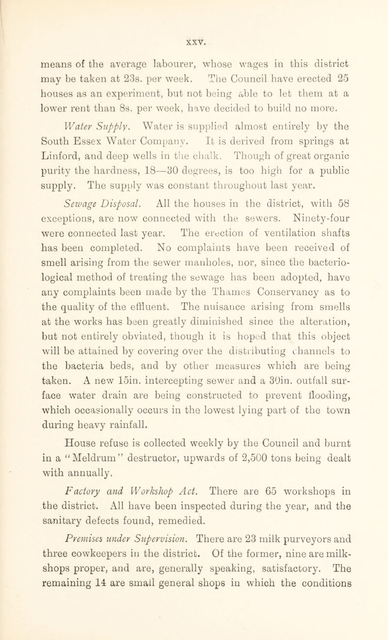 means of the average labourer, whose wages in this district may be taken at 23s. per week. The Council have erected 25 houses as an experiment, but not being able to let them at a lower rent than 8s. per week, have decided to build no more. Water Supply. Water is supplied almost entirely by the South Essex Water Company. It is derived from springs at Linford, and deep wells in the chalk. Though of great organic purity the hardness, 18—30 degrees, is too high for a public supply. The supply was constant throughout last year. Sewage Disposal. All the houses in the district, with 58 exceptions, are now7 connected with the sewers. Ninety-four were connected last year. The erection of ventilation shafts has been completed. No complaints have been received of smell arising from the sewer manholes, nor, since the bacterio- logical method of treating the sewage has been adopted, have any complaints been made by the Thames Conservancy as to the quality of the effluent. The nuisance arising from smells at the works has been greatly diminished since the alteration, but not entirely obviated, though it is hoped that this object will be attained by covering over the distributing channels to the bacteria beds, and by other measures which are being taken. A new 15in. intercepting sewer and a 39in. outfall sur- face water drain are being constructed to prevent flooding, which occasionally occurs in the lowest lying part of the town during heavy rainfall. House refuse is collected weekly by the Council and burnt in a “Meldrum” destructor, upwards of 2,500 tons being dealt with annually. Factory and Workshop Act. There are 65 workshops in the district. All have been inspected during the year, and the sanitary defects found, remedied. Premises under Supervision. There are 23 milk purveyors and three cowkeepers in the district. Of the former, nine are milk- shops proper, and are, generally speaking, satisfactory. The remaining 14 are small general shops in which the conditions