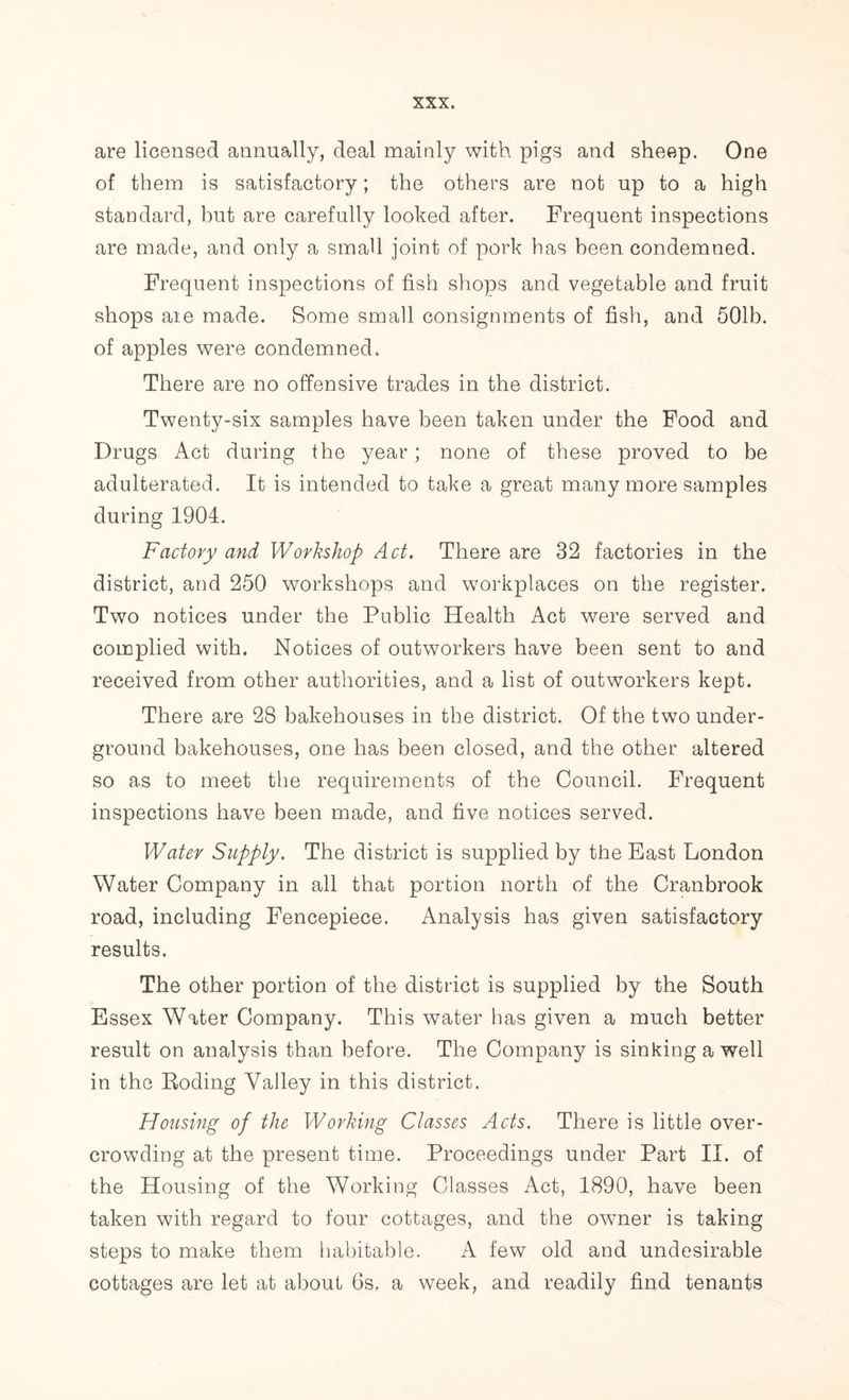 are licensed annually, deal mainly with pigs and sheep. One of them is satisfactory; the others are not up to a high standard, but are carefully looked after. Frequent inspections are made, and only a small joint of pork has been condemned. Frequent inspections of fish shops and vegetable and fruit shops are made. Some small consignments of fish, and 501b. of apples were condemned. There are no offensive trades in the district. Twenty-six samples have been taken under the Food and Drugs Act during the year; none of these proved to be adulterated. It is intended to take a great many more samples during 1904. Factory and Workshop Act. There are 32 factories in the district, and 250 workshops and workplaces on the register. Two notices under the Public Health Act were served and complied with. Notices of outworkers have been sent to and received from other authorities, and a list of outworkers kept. There are 28 bakehouses in the district. Of the two under- ground bakehouses, one has been closed, and the other altered so as to meet the requirements of the Council. Frequent inspections have been made, and five notices served. Water Supply. The district is supplied by the East London Water Company in all that portion north of the Cranbrook road, including Fencepiece. Analysis has given satisfactory results. The other portion of the district is supplied by the South Essex Water Company. This water has given a much better result on analysis than before. The Company is sinking a well in the Boding Valley in this district. Housing of the Working Classes Acts. There is little over- crowding at the present time. Proceedings under Part II. of the Housing of the Working Classes Act, 1890, have been taken with regard to four cottages, and the owner is taking steps to make them habitable. A few old and undesirable cottages are let at about 6s. a week, and readily find tenants