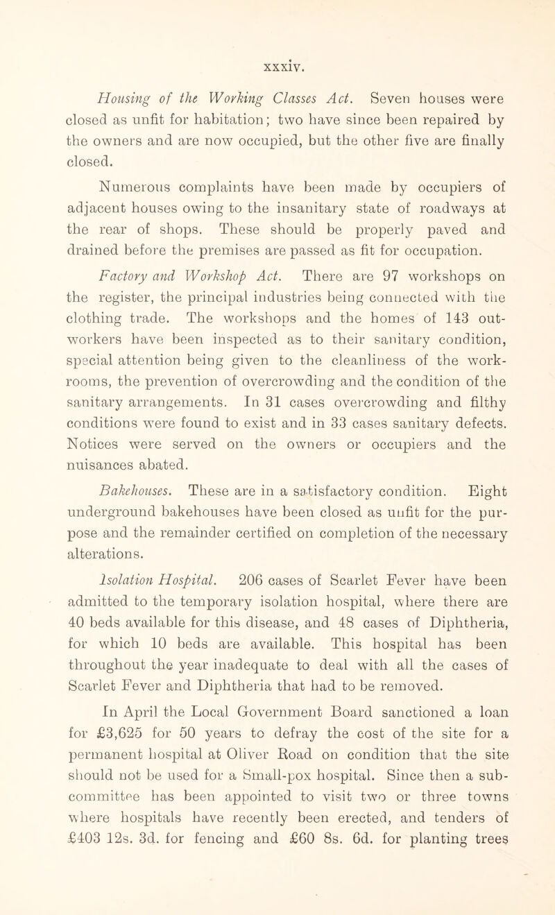 Housing of the Working Classes Act. Seven houses were closed as unfit for habitation; two have since been repaired by the owners and are now occupied, but the other five are finally closed. Numerous complaints have been made by occupiers of adjacent houses owing to the insanitary state of roadways at the rear of shops. These should be properly paved and drained before the premises are passed as fit for occupation. Factory and Workshop Act. There are 97 workshops on the register, the principal industries being connected with the clothing trade. The workshops and the homes of 143 out- workers have been inspected as to their sanitary condition, special attention being given to the cleanliness of the work- rooms, the prevention of overcrowding and the condition of the sanitary arrangements. In 31 cases overcrowding and filthy conditions wTere found to exist and in 33 cases sanitary defects. Notices were served on the owners or occupiers and the nuisances abated. Bakehouses. These are in a satisfactory condition. Eight o O underground bakehouses have been closed as unfit for the pur- pose and the remainder certified on completion of the necessary alterations. Isolation Hospital. 206 cases of Scarlet Fever have been admitted to the temporary isolation hospital, where there are 40 beds available for this disease, and 48 cases of Diphtheria, for which 10 beds are available. This hospital has been throughout the year inadequate to deal with all the cases of Scarlet Fever and Diphtheria that had to be removed. In April the Local Government Board sanctioned a loan for £3,625 for 50 years to defray the cost of the site for a permanent hospital at Oliver Road on condition that the site should not be used for a Small-pox hospital. Since then a sub- committee has been appointed to visit two or three towns where hospitals have recently been erected, and tenders of £403 12s. 3d. for fencing and £60 8s. 6d. for planting trees