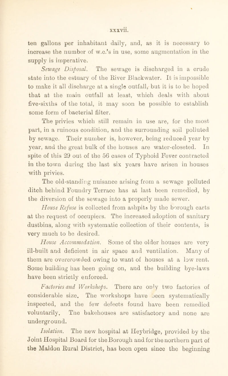 ten gallons per inhabitant daily, and, as it is necessary to increase the number of w.c.’s in use, some augmentation in the supply is imperative. Sewage Disposal. The sewage is discharged in a crude state into the estuary of the River Blackwater. It is impossible to make it all discharge at a single outfall, but it is to be hoped that at the main outfall at least, which deals with about five-sixths of the total, it may soon be possible to establish some form of bacterial filter. The privies which still remain in use are, for the most part, in a ruinous condition, and the surrounding soil polluted by sewage. Their number is, however, being reduced year by year, and the great bulk of the houses are water-closeted. In spite of this 29 out of the 56 cases of Typhoid Fever contracted in the town during the last six years have arisen in houses with privies. The old-standing nuisance arising from a sewage polluted ditch behind Foundry Terrace has at last been remedied, by the diversion of the sewage into a properly made sewer. House Refuse is collected from ashpits by the borough carts at the request of occupiers. The increased adoption of sanitary dustbins, along with systematic collection of their contents, is very much to be desired. House Accommodation. Some of the older houses are very ill-built and deficient in air space and ventilation. Many of them are overcrowded owing to want of houses at a low rent. Some building has been going on, and the building bye-laws have been strictly enforced. Factories and Workshops. There are on^y two factories of considerable size. The workshops have oeen systematically inspected, and the few defects found have been remedied voluntarily. The bakehouses are satisfactory and none are underground. Isolation. The new hospital at Heybridge, provided by the Joint Hospital Board for theBorough and for the northern part of the Maldon Rural District, has been open since the beginning