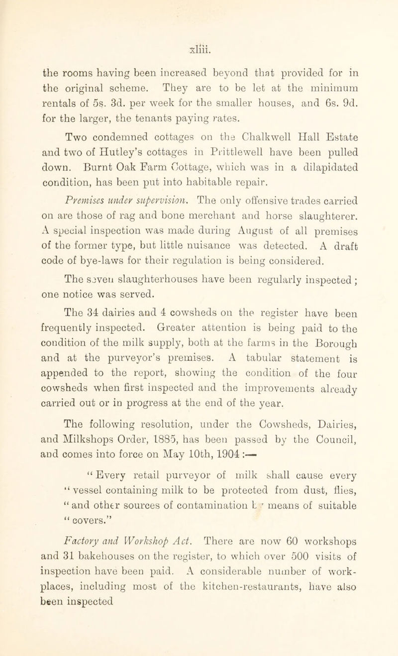 the original scheme. They are to be let at the minimum rentals of 5s. 3d. per week for the smaller houses, and 6s. 9d. for the larger, the tenants paying rates. Two condemned cottages on the Chalkwell Hall Estate and two of Hutley’s cottages in Prittlewell have been pulled down. Burnt Oak Farm Cottage, which was in a dilapidated condition, has been put into habitable repair. Premises under supervision. The only offensive trades carried on are those of rag and bone merchant and horse slaughterer. A special inspection was made during August of all premises of the former type, but little nuisance was detected. A draft code of bye-laws for their regulation is being considered. The seven slaughterhouses have been regularly inspected ; one notice was served. The 34 dairies and 4 cowsheds on the register have been frequently inspected. Greater attention is being paid to the condition of the milk supply, both at the farms in the Borough and at the purveyor’s premises. A tabular statement is appended to the report, showing the condition of the four cowsheds when first inspected and the improvements already carried out or in progress at the end of the year. The following resolution, under the Cowsheds, Dairies, and Milkshops Order, 1885, has been passed by the Council, and comes into force on May 10th, 1904 “ Every retail purveyor of milk shall cause every “ vessel containing milk to be protected from dust, flies, “ and other sources of contamination l T means of suitable “ covers.” Factory and Workshop Act. There are now 60 workshops and 31 bakehouses on the register, to which over 500 visits of inspection have been paid. A considerable number of work- places, including most of the kitchen-restaurants, have also been inspected