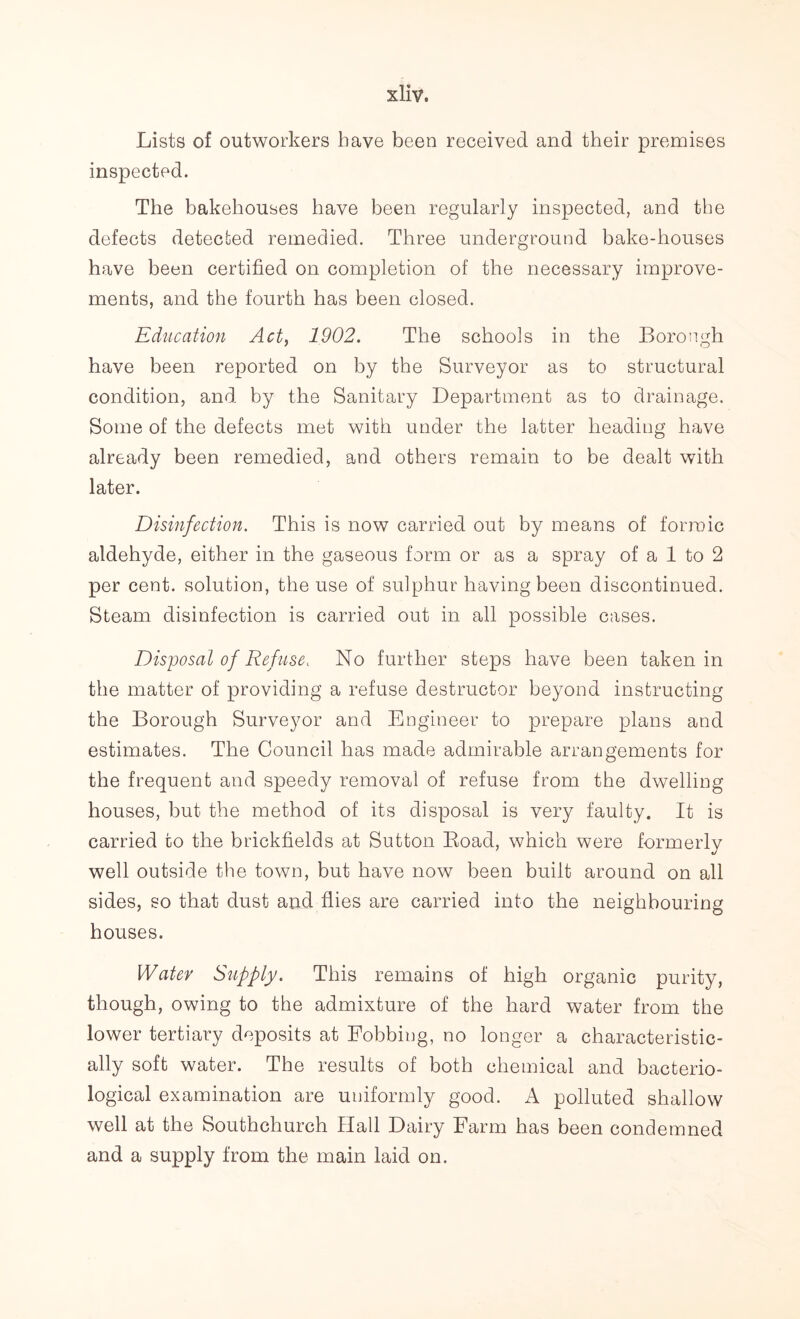 Lists of outworkers have been received and their premises inspected. The bakehouses have been regularly inspected, and the defects detected remedied. Three underground bake-houses have been certified on completion of the necessary improve- ments, and the fourth has been closed. Education Act, 1902. The schools in the Borough have been reported on by the Surveyor as to structural condition, and by the Sanitary Department as to drainage. Some of the defects met with under the latter heading have already been remedied, and others remain to be dealt with later. Disinfection. This is now carried out by means of formic aldehyde, either in the gaseous form or as a spray of a 1 to 2 per cent, solution, the use of sulphur having been discontinued. Steam disinfection is carried out in all possible cases. Disposal of Refuse, No further steps have been taken in the matter of providing a refuse destructor beyond instructing the Borough Surveyor and Engineer to prepare plans and estimates. The Council has made admirable arrangements for the frequent and speedy removal of refuse from the dwelling houses, but the method of its disposal is very faulty. It is carried to the brickfields at Sutton Boad, which were formerly well outside the town, but have now been built around on all sides, so that dust and flies are carried into the neighbouring houses. Water Supply. This remains of high organic purity, though, owing to the admixture of the hard water from the lower tertiary deposits at Fobbing, no longer a characteristic- ally soft water. The results of both chemical and bacterio- logical examination are uniformly good. A polluted shallow well at the Southchurch Hall Dairy Farm has been condemned and a supply from the main laid on.