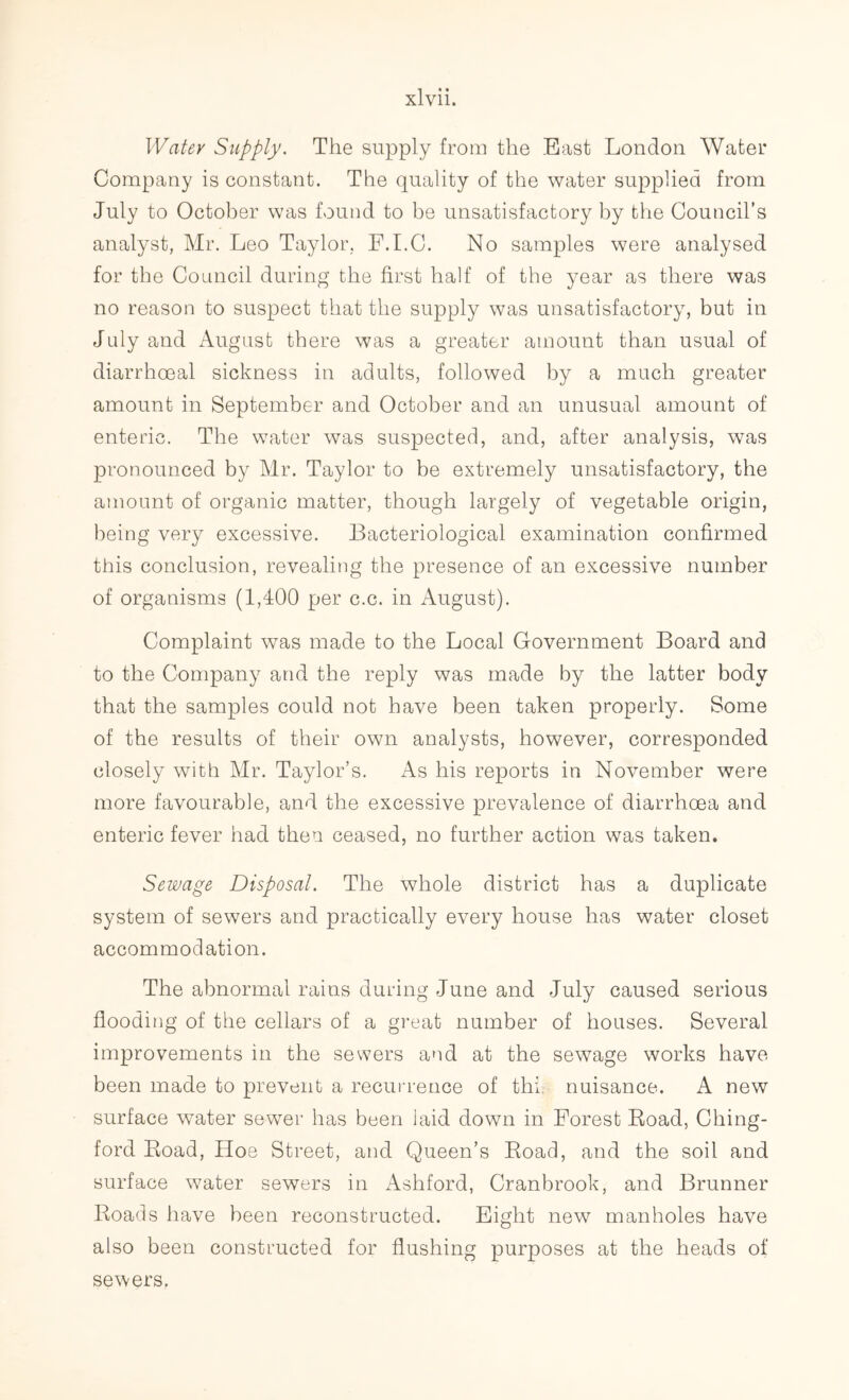 Water Supply. The supply from the East London Water Company is constant. The quality of the water supplied from July to October was found to be unsatisfactory by the Council’s analyst, Mr. Leo Taylor, F.I.C. No samples were analysed for the Council during the first half of the year as there was no reason to suspect that the supply was unsatisfactory, but in July and August there was a greater amount than usual of diarrhoeal sickness in adults, followed by a much greater amount in September and October and an unusual amount of enteric. The water was suspected, and, after analysis, was pronounced by Mr. Taylor to be extremely unsatisfactory, the amount of organic matter, though largely of vegetable origin, being very excessive. Bacteriological examination confirmed this conclusion, revealing the presence of an excessive number of organisms (1,400 per c.c. in August). Complaint was made to the Local Government Board and to the Company and the reply was made by the latter body that the samples could not have been taken properly. Some of the results of their own analysts, however, corresponded closely with Mr. Taylor’s. As his reports in November were more favourable, and the excessive prevalence of diarrhoea and enteric fever had then ceased, no further action was taken. Sewage Disposal. The whole district has a duplicate system of sewers and practically every house has water closet accommodation. The abnormal rains during June and July caused serious flooding of the cellars of a great number of houses. Several improvements in the sewers and at the sewage works have been made to prevent a recurrence of thi. nuisance. A new surface water sewer has been laid down in Forest Road, Ching- ford Road, Hoe Street, and Queen’s Road, and the soil and surface water sewers in Ashford, Cranbrook, and Brunner Roads have been reconstructed. Eight new manholes have also been constructed for flushing purposes at the heads of sewers.