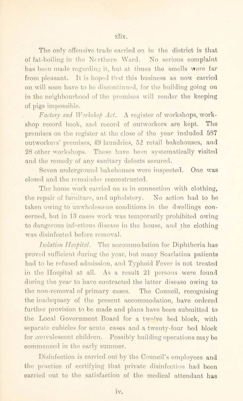 The only offensive trade carried on in the district is that of fat-boiling in the Northern Ward. No serious complaint has been made regarding it, but at times the smells were far from pleasant. It is hoped that this business as now carried on will soon have to he discontinued, for the building going on in the neighbourhood of the premises will render the keeping of pigs impossible. Factory and Workshop Act. A register of workshops, work- shop record book, and record of outworkers are kept. The premises on the register at the close of the year included 587 outworkers’ premises, 49 laundries, 52 retail bakehouses, and 28 other workshops. These have been systematically visited and the remedy of any sanitary defects secured. Seven underground bakehouses were inspected. One was closed and the remainder reconstructed. The home work carried on is in connection with clothing, tie the repair of furniture, and upholstery. No action had to be taken owing to unwholesome conditions in the dwellings con- cerned, but in 13 cases work was temporarily prohibited owing to dangerous infectious disease in the house, and the clothing was disinfected before removal. Isolation Hospital. The accommodation for Diphtheria has proved sufficient during the year, but many Scarlatina patients had to be refused admission, and Typhoid Fever is not treated in the Hospital at all. As a result 21 persons were found during the year to have contracted the latter disease owing to the non-removal of primary cases. The Council, recognising the inadequacy of the present accommodation, have ordered further provision to be made and plans have been submitted to the Local Government Board for a twelve bed block, with separate cubicles for acute cases and a twenty-four bed block for convalescent children. Possibly building operations may be commenced in the early summer. Disinfection is carried out by the Council’s employees and the practice of certifying that private disinfection had been carried out to the satisfaction of the medical attendant has iv.
