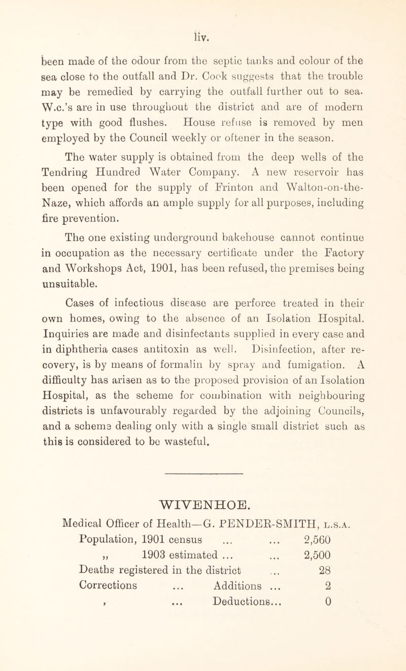 been made of the odour from the septic tanks and colour of the sea close to the outfall and Dr. Cook suggests that the trouble may be remedied by carrying the outfall further out to sea. W.c.’s are in use throughout the district and are of modern type with good flushes. House refuse is removed by men employed by the Council weekly or oftener in the season. The water supply is obtained from the deep wells of the Tendring Hundred Water Company. A new reservoir has been opened for the supply of Frinton and Walton-on-the- Naze, which affords an ample supply for all purposes, including fire prevention. The one existing underground bakehouse cannot continue in occupation as the necessary certificate under the Factory and Workshops Act, 1901, has been refused, the premises being unsuitable. Cases of infectious disease are perforce treated in their own homes, owing to the absence of an Isolation Hospital. Inquiries are made and disinfectants supplied in every case and in diphtheria cases antitoxin as well. Disinfection, after re- covery, is by means of formalin by spray and fumigation. A difficulty has arisen as to the proposed provision of an Isolation Hospital, as the scheme for combination with neighbouring districts is unfavourably regarded by the adjoining Councils, and a scheme dealing only with a single small district such as this is considered to be wasteful. WIVENHOE. Medical Officer of Health—G. FENDEE-SMITH, l.s.a. Population, 1901 census ... ... 2,560 ,, 1903 estimated ... ... 2,500 Deaths registered in the district ... 28 Corrections ... Additions ... 2