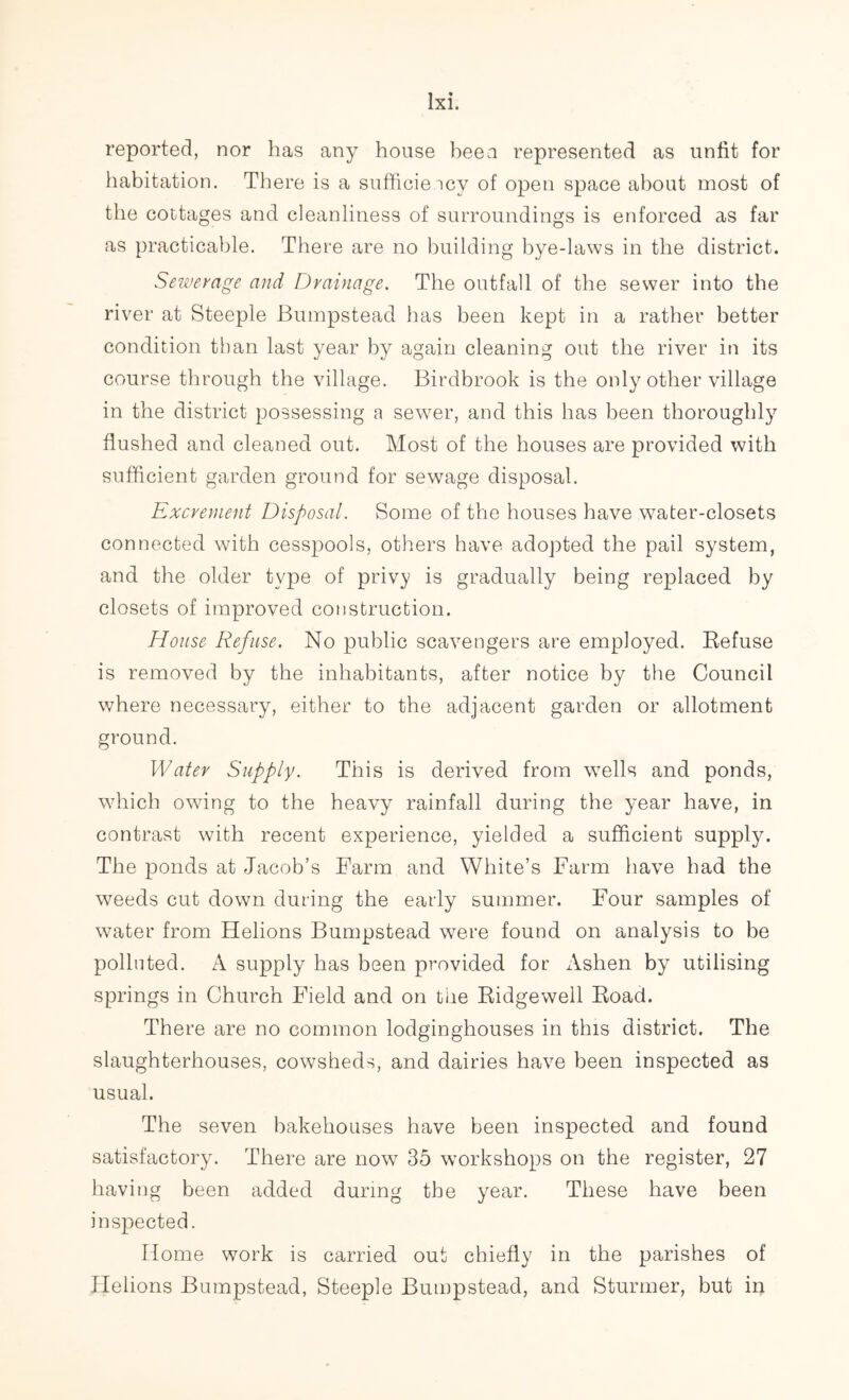 reported, nor has any house been represented as unfit for habitation. There is a sufficiency of open space about most of the cottages and cleanliness of surroundings is enforced as far as practicable. There are no building bye-laws in the district. Sewerage and Drainage. The outfall of the sewer into the river at Steeple Bumpstead has been kept in a rather better condition than last year by again cleaning out the river in its course through the village. Birdbrook is the only other village in the district possessing a sewer, and this has been thoroughly flushed and cleaned out. Most of the houses are provided with sufficient garden ground for sewage disposal. Excrement Disposal. Some of the houses have water-closets connected with cesspools, others have adopted the pail system, and the older type of privy is gradually being replaced by closets of improved construction. House Refuse. No public scavengers are employed. Refuse is removed by the inhabitants, after notice by the Council where necessary, either to the adjacent garden or allotment ground. Water Supply. This is derived from wells and ponds, which owing to the heavy rainfall during the year have, in contrast with recent experience, yielded a sufficient supply. The ponds at Jacob’s Farm and White’s Farm have had the weeds cut down during the early summer. Four samples of water from Helions Bumpstead were found on analysis to be polluted. A supply has been provided for Ashen by utilising springs in Church Field and on the Ridgewell Road. There are no common lodginghouses in this district. The slaughterhouses, cowsheds, and dairies have been inspected as usual. The seven bakehouses have been inspected and found satisfactory. There are now 35 workshops on the register, 27 having been added during the year. These have been inspected. Home work is carried out chiefly in the parishes of Helions Bumpstead, Steeple Bumpstead, and Stunner, but in