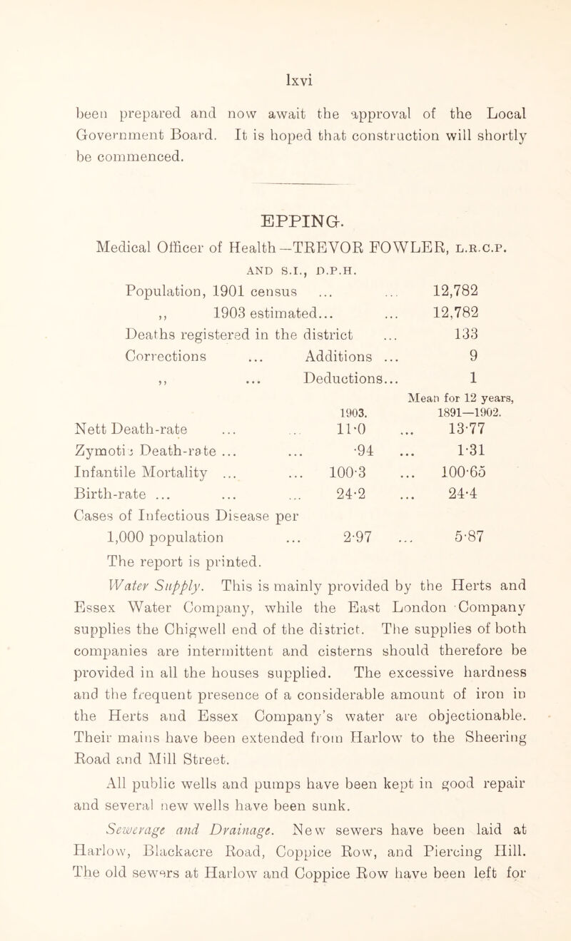 been prepared and now await the approval of the Local Government Board. It is hoped that construction will shortly be commenced. EPPING. Medical Officer of Health-TREVOR FOWLER, l.r.c.p. AND S.I. , D.P.H. Population, 1901 census . . . 12,782 ,, 1903 estimated... 12,782 Deaths registered in the district 133 Corrections Additions 9 5 > • ♦ • Deductions i... 1 Mean for 12 years, 1903. 1891—1902. Nett Death-rate 1P0 13-77 Zymotic Death-rate ... •94 1-31 Infantile Mortality ... 100-3 ... 100-65 Birth-rate ... 24-2 24-4 Cases of Infectious Disease per 1,000 population 2-97 5-87 The report is printed. Water Supply. This is mainly provided by the Herts and Essex Water Company, while the East London Company supplies the Chigwell end of the district. The supplies of both companies are intermittent and cisterns should therefore be provided in all the houses supplied. The excessive hardness and the frequent presence of a considerable amount of iron in the Herts and Essex Company’s water are objectionable. Their mains have been extended from Harlow to the Sheering Road and Mill Street. All public wells and pumps have been kept in good repair and several new wells have been sunk. Sewerage and Drainage. New sewers have been laid at Harlow, Blackacre Road, Coppice Row, and Piercing Hill. The old sewers at Harlow and Coppice Row have been left for