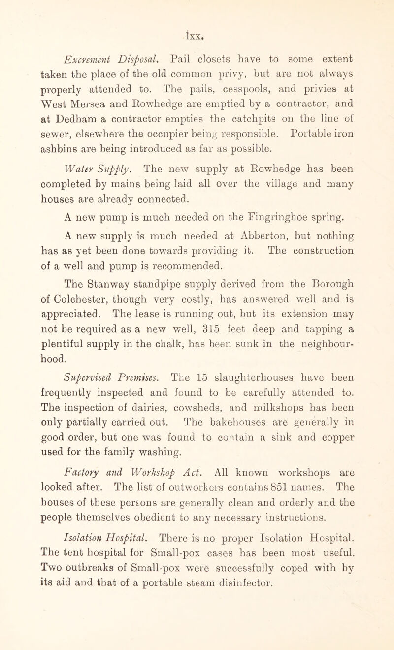Excrement Disposal. Pail closets have to some extent taken the place of the old common privy, but are not always properly attended to. The pails, cesspools, and privies at West Mersea and Rowhedge are emptied by a contractor, and at Dedham a contractor empties the catchpits on the line of sewer, elsewhere the occupier being responsible. Portable iron ashbins are being introduced as far as possible. Water Supply. The new supply at Rowhedge has been completed by mains being laid all over the village and many houses are already connected. A new pump is much needed on the Fingringhoe spring. A new supply is much needed at Abberton, but nothing has as yet been done towards providing it. The construction of a well and pump is recommended. The Stanway standpipe supply derived from the Borough of Colchester, though very costly, has answered well and is appreciated. The lease is running out, but its extension may not be required as a new well, 315 feet deep and tapping a plentiful supply in the chalk, has been sunk in the neighbour- hood. Supervised Premises. The 15 slaughterhouses have been frequently inspected and found to be carefully attended to. The inspection of dairies, cowsheds, and milkshops has been only partially carried out. The bakehouses are generally in good order, but one was found to contain a sink and copper used for the family washing. Factory and Workshop Act. All known workshops are looked after. The list of outworkers contains 851 names. The houses of these persons are generally clean and orderly and the people themselves obedient to any necessary instructions. Isolation Hospital. There is no proper Isolation Hospital. The tent hospital for Small-pox cases has been most useful. Two outbreaks of Small-pox were successfully coped with by its aid and that of a portable steam disinfector.