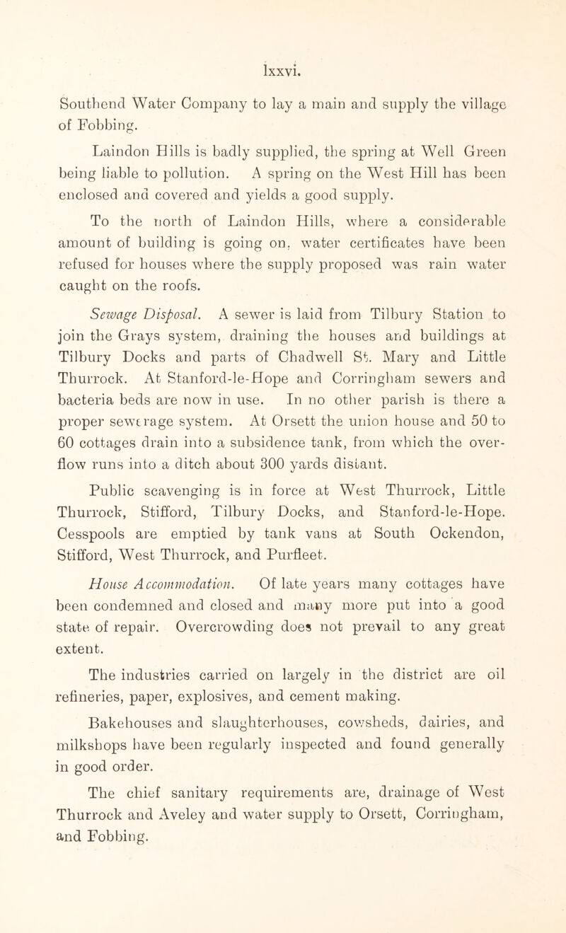 Southend Water Company to lay a main and supply the village of Fobbing. Laindon Hills is badly supplied, the spring at Well Green being liable to pollution. A spring on the West Hill has been enclosed and covered and yields a good supply. To the north of Laindon Hills, where a considerable amount of building is going on. water certificates have been refused for houses where the supply proposed was rain water caught on the roofs. Sewage Disposal. A sewer is laid from Tilbury Station to join the Grays system, draining the houses and buildings at Tilbury Docks and parts of Chadwell St. Mary and Little Thurrock. At Stanford-le-Hope and Corringham sewers and bacteria beds are now in use. In no other parish is there a proper sewerage system. At Orsett the union house and 50 to 60 cottages drain into a subsidence tank, from which the over- flow runs into a ditch about 300 yards distant. Public scavenging is in force at West Thurrock, Little Thurrock, Stifford, Tilbury Docks, and Stanford-le-Hope. Cesspools are emptied by tank vans at South Ockendon, Stifford, West Thurrock, and Purfleet. House Accommodation. Of late years many cottages have been condemned and closed and many more put into a good state of repair. Overcrowding does not prevail to any great extent. The industries carried on largely in the district are oil refineries, paper, explosives, and cement making. Bakehouses and slaughterhouses, cowsheds, dairies, and milksbops have been regularly inspected and found generally in good order. The chief sanitary requirements are, drainage of West Thurrock and Aveley and water supply to Orsett, Corringham, and Fobbing.