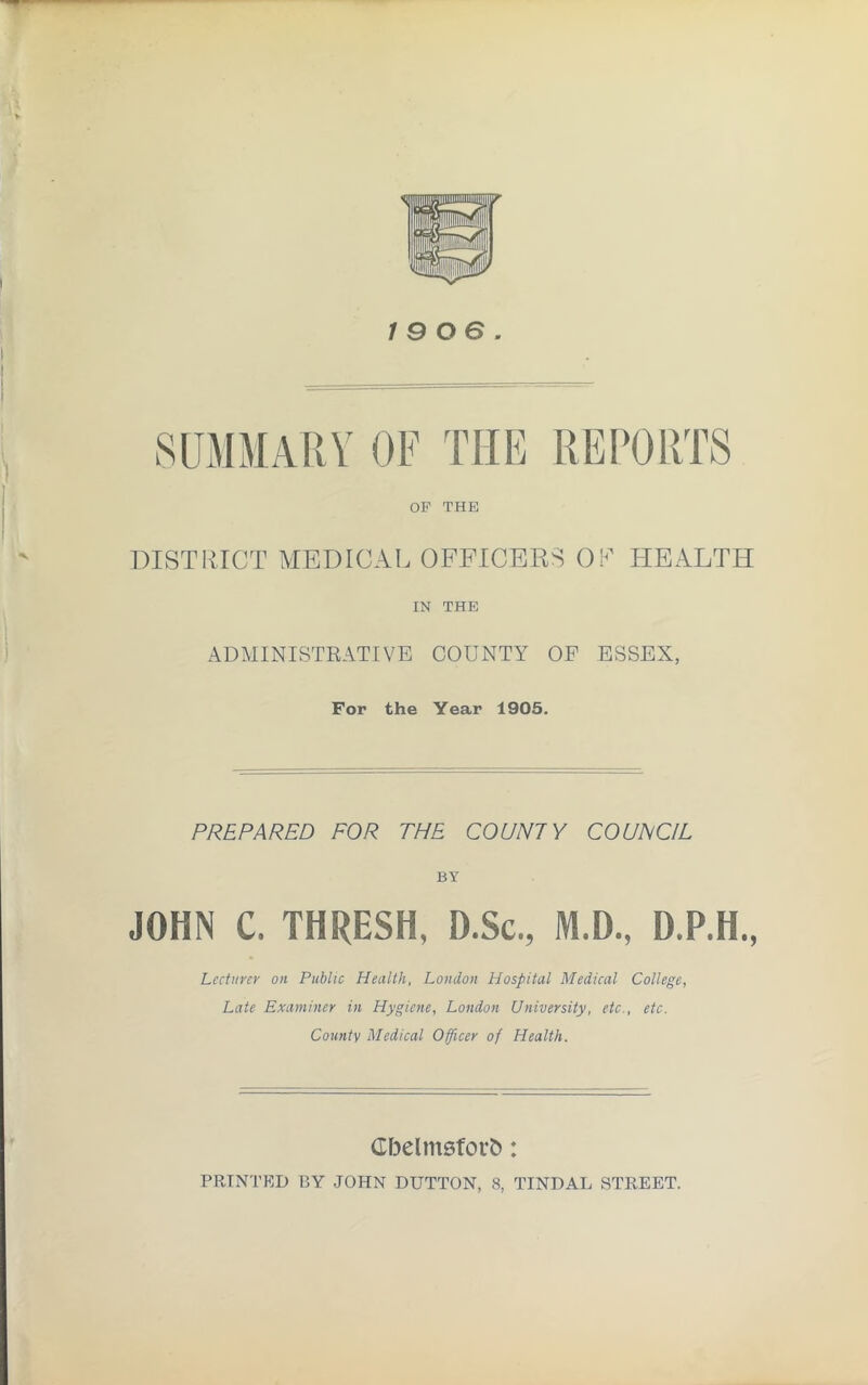 19 os SUMMARY OF THE REPORTS OP THE DISTRICT MEDICAL OFFICERS OR HEALTH IN THE ADMINISTRATIVE COUNTY OF ESSEX, For the Year 1905. PREPARED FOR THE COUNTY COUNCIL BY JOHN C. THRESH, D.Sc., M.D., D.P.H., Lecturer on Public Health, London Hospital Medical College, Late Examiner in Hygiene, London University, etc., etc. County Medical Officer of Health. Gbelmsforfc: PRINTED L5Y JOHN DUTTON, 8, TINDAL STREET.