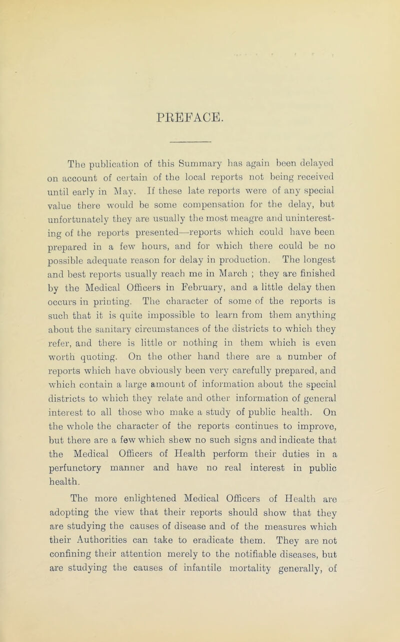 PREFACE. The publication of this Summary lias again been delayed on account of certain of the local reports not being received until early in May. If these late reports were of any special value there would be some compensation for the delay, but unfortunately they are usually the most meagre and uninterest- ing of the reports presented-—reports which could have been prepared in a few hours, and for which there could be no possible adequate reason for delay in production. The longest and best reports usually reach me in March ; they are finished by the Medical Officers in February, and a little delay then occurs in printing. The character of some of the reports is such that it is quite impossible to learn from them anything about the sanitary circumstances of the districts to which they refer, and there is little or nothing in them which is even worth quoting. On the other hand there are a number of reports which have obviously been very carefully prepared, and which contain a large amount of information about the special districts to which they relate and other information of general interest to all those who make a study of public health. On the whole the character of the reports continues to improve, but there are a few which shew no such signs and indicate that the Medical Officers of Health perform their duties in a perfunctory manner and have no real interest in public health. The more enlightened Medical Officers of Health are adopting the view that their reports should show that they are studying the causes of disease and of the measures which their Authorities can take to eradicate them. They are not confining their attention merely to the notifiable diseases, but are studying the causes of infantilo mortality generally, of