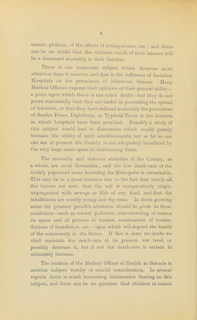 cancer, phthisis, of the effects of intemperance, etc.; and there can be no doubt that the ultimate result of their labours will be a decreased mortality in their districts. There is one important subject which deserves more attention than it receives, and that is the influence of Isolation Hospitals on the prevalence of infectious disease. Many Medical Officers express their opinions of their general utility a point upon which there is not much doubt—but they do not prove statistically that they are useful in preventing the spread of infection, or that they have reduced materially the prevalence of Scarlet Fever, Diphtheria, or Typhoid Fever in the districts in which hospitals have been provided. Possibly a study of this subject would lead to discoveries which would greatly increase the utility of such establishments, but so far as one can see at present the County is not adequately benefitted by the very large sums spent in maintaining them. The mortality and sickness statistics of the County, as a whole, are most favourable; and the low death-rate of the thickly populated areas bounding the Metropolis is remarkable. This may be in a great measure due to the fact that nearly all the houses are new, that the soil is comparatively virgin, unpregnated with sewage or filth of any kind, and that the inhabitants are mostly young and vigorous. In these growing areas the greatest possible attention should bo given to those conditions—such as subsoil pollution, over-crowding of houses on space and of persons in houses, construction of houses, dryness of foundation, etc. —upon which will depend the health of the community in the future. If this is done no doubt we shall maintain the death-rate at its present low level, or possibly decrease it, but if not the death-rate is certain to ultimately increase. The delation of the Medical Officer of Health to Schools is another subject worthy of careful consideration. In several reports there is much interesting information bearing on this subject, and there can be no question that children at school