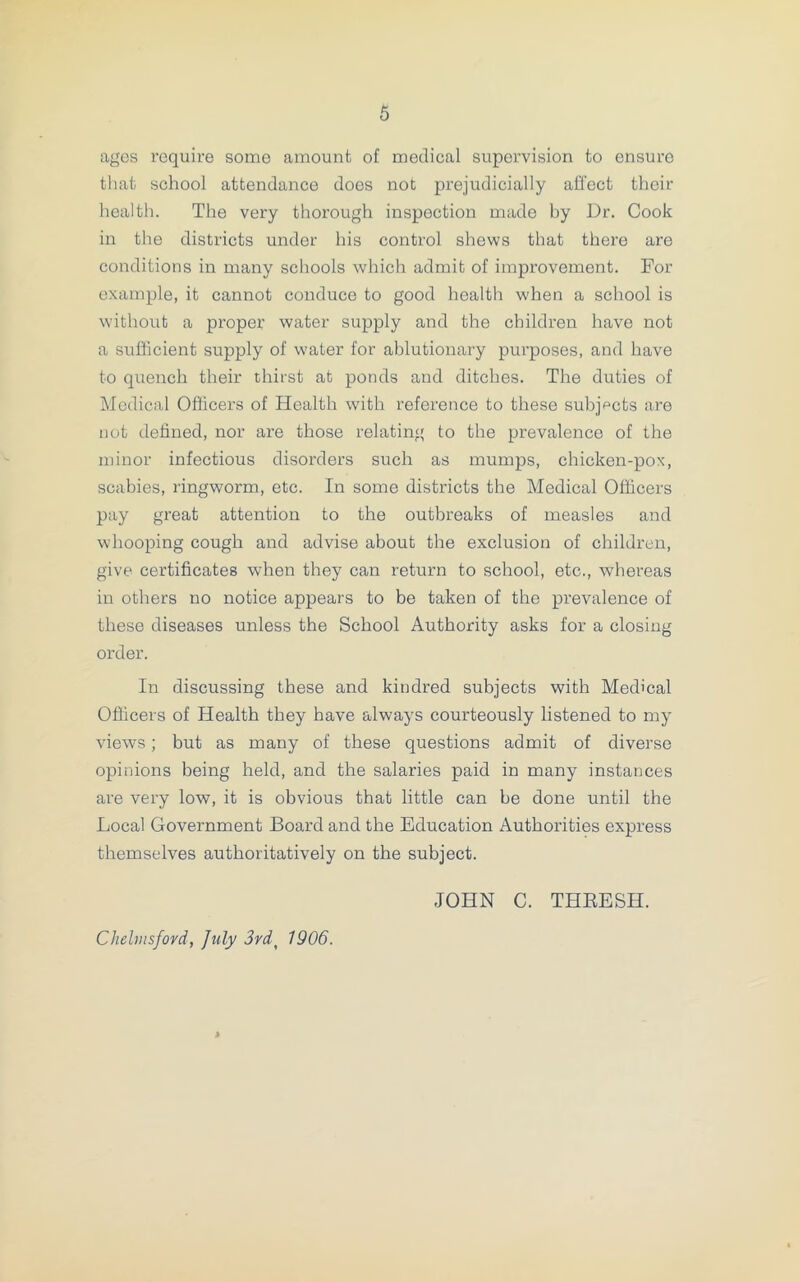 ages require some amount of medical supervision to ensure that school attendance does not prejudicially affect their health. The very thorough inspection made by Ur. Cook in the districts under his control shews that there are conditions in many schools which admit of improvement. For example, it cannot conduce to good health when a school is without a proper water supply and the children have not a sufficient supply of water for ablutionary purposes, and have to quench their thirst at ponds and ditches. The duties of Medical Officers of Health with reference to these subjects are not defined, nor are those relating to the prevalence of the minor infectious disorders such as mumps, chicken-pox, scabies, ringworm, etc. In some districts the Medical Officers pay great attention to the outbreaks of measles and whooping cough and advise about the exclusion of children, give certificates when they can return to school, etc., whereas in others no notice appears to be taken of the prevalence of these diseases unless the School Authority asks for a closing order. In discussing these and kindred subjects with Medical Officers of Health they have always courteously listened to my views; but as many of these questions admit of diverse opinions being held, and the salaries paid in many instances are very low, it is obvious that little can be done until the Local Government Board and the Education Authorities express themselves authoritatively on the subject. JOHN C. THRESH. Chelmsford, July 3rdt 1906.