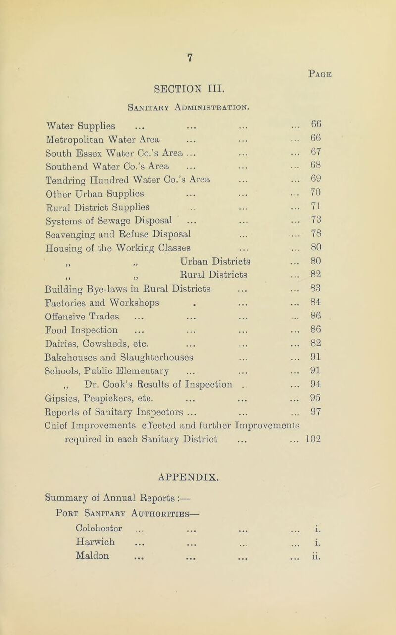 Page SECTION III. Sanitary Administration. Water Supplies ... ... ... 66 Metropolitan Water Area ... ... ... 66 South Essex Water Co.’s Area ... ... ... 67 Southend Water Co.’s Area ... ... • •• 68 Tendring Hundred Water Co.’s Area ... ... 69 Other Urban Supplies ... ... ... 70 Rural District Supplies ... ... 71 Systems of Sewage Disposal ... ... ... 73 Scavenging and Refuse Disposal ... ... 78 Housing of the Working Classes ... ... 80 „ „ Urban Districts ... 80 ,, „ Rural Districts ... 82 Building Bye-laws in Rural Districts ... ... 83 Factories and Workshops . ... ... 84 Offensive Trades ... ... ... ... 86 Food Inspection ... ... ... ... 86 Dairies, Cowsheds, etc. ... ... ... 82 Bakehouses and Slaughterhouses ... ... 91 Schools, Public Elementary ... ... ... 91 ,, Dr. Cook’s Results of Inspection . ... 94 Gipsies, Peapickers, etc. ... ... ... 95 Reports of Sanitary Inspectors ... ... ... 97 Chief Improvements effected and further Improvements required in each Sanitary District ... ... 102 APPENDIX. Summary of Annual Reports :— Port Sanitary Authorities— Colchester i. Harwich i. Maldon ii.
