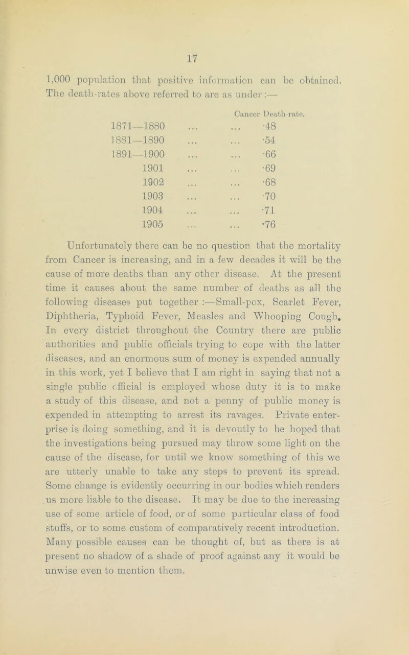 1,000 population that positive information can bo obtained. The death-rates above referred to are as under:— Cancer Death-rate. 1871—1880 ... ... -48 1881—1890 ... ... -54 1891—1900 ... ... -66 1901 ... ... -69 1902 ... ... -68 1903 ... ... -70 1904 ... ... -71 1905 ... ... -76 Unfortunately there can be no question that the mortality from Cancer is increasing, and in a few decades it will be the cause of more deaths than any other disease. At the present time it causes about the same number of deaths as all the following diseases put together :—Small-pox, Scarlet Fever, Diphtheria, Typhoid Fever, Measles and Whooping Cough, In every district throughout the Country there are public authorities and public officials trying to cope with the latter diseases, and an enormous sum of money is expended annually in this work, yet I believe that I am right in saying that not a single public official is employed whose duty it is to make a study of this disease, and not a penny of public money is expended in attempting to arrest its ravages. Private enter- prise is doing something, and it is devoutly to be hoped that the investigations being pursued may throw some light on the cause of the disease, for until we know something of this we are utterly unable to take any steps to prevent its spread. Some change is evidently occurring in our bodies which renders us more liable to the disease. It may be due to the increasing use of some article of food, or of some particular class of food stuffs, or to some custom of comparatively recent introduction. Many possible causes can be thought of, but as there is at present no shadow of a shade of proof against any it would bo unwise even to mention them.