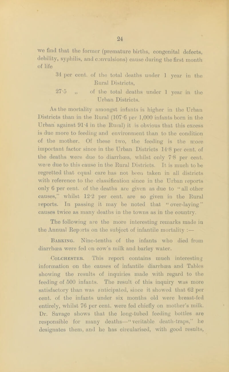 \vc find that tho former (premature births, congenital defects, debility, syphilis, and convulsions) cause during the first month of life 34 per cent, of the total deaths under 1 year in the Rural Districts, 27 5 ,, of the total deaths under 1 year in the Urban Districts. As the mortality amongst infants is higher in the Urban Districts than in the Rural (107 6 per 1,000 infants born in the Urban against 91-4 in the Rural) it is obvious that this excess is due more to feeding and environment than to the condition of the mother. Of these two, the feeding is the more important factor since in the Urban Districts 14-8 per cent, of the deaths were due to diarrhoea, whilst only 7-8 per cent, were due to this cause in the Rural Districts. It is much to be regretted that equal care has not been taken in all districts with reference to the classification since in the Urban reports only 6 per cent, of the deaths are given as due to “ all other causes,” whilst 12-2 per cent, are so given in the Rural reports. In passing it may be noted that “over-laying” causes twice as many deaths in the towns as in the country. The following are the more interesting remarks made in the Annual Reports on the subject of infantile mortality :— Barking. Nine-tenths of the infants who died from diarrhoea were fed on cow’s milk and barley water. Colchester. This report contains much interesting information on the causes of infantile diarrhoea and Tables showing the results of inquiries made with regard to the feeding of 500 infants. The result of this inquiry was more satisfactory than was anticipated, since it showed that 62 per cent, of the infants under six months old were breast-fed entirely, whilst 76 per cent, were fed chiefly on mother’s milk. Dr. Savage shows that the long-tubed feeding bottles are responsible for many deaths—“veritable death-traps,” he designates them, and he has circularised, with good results,