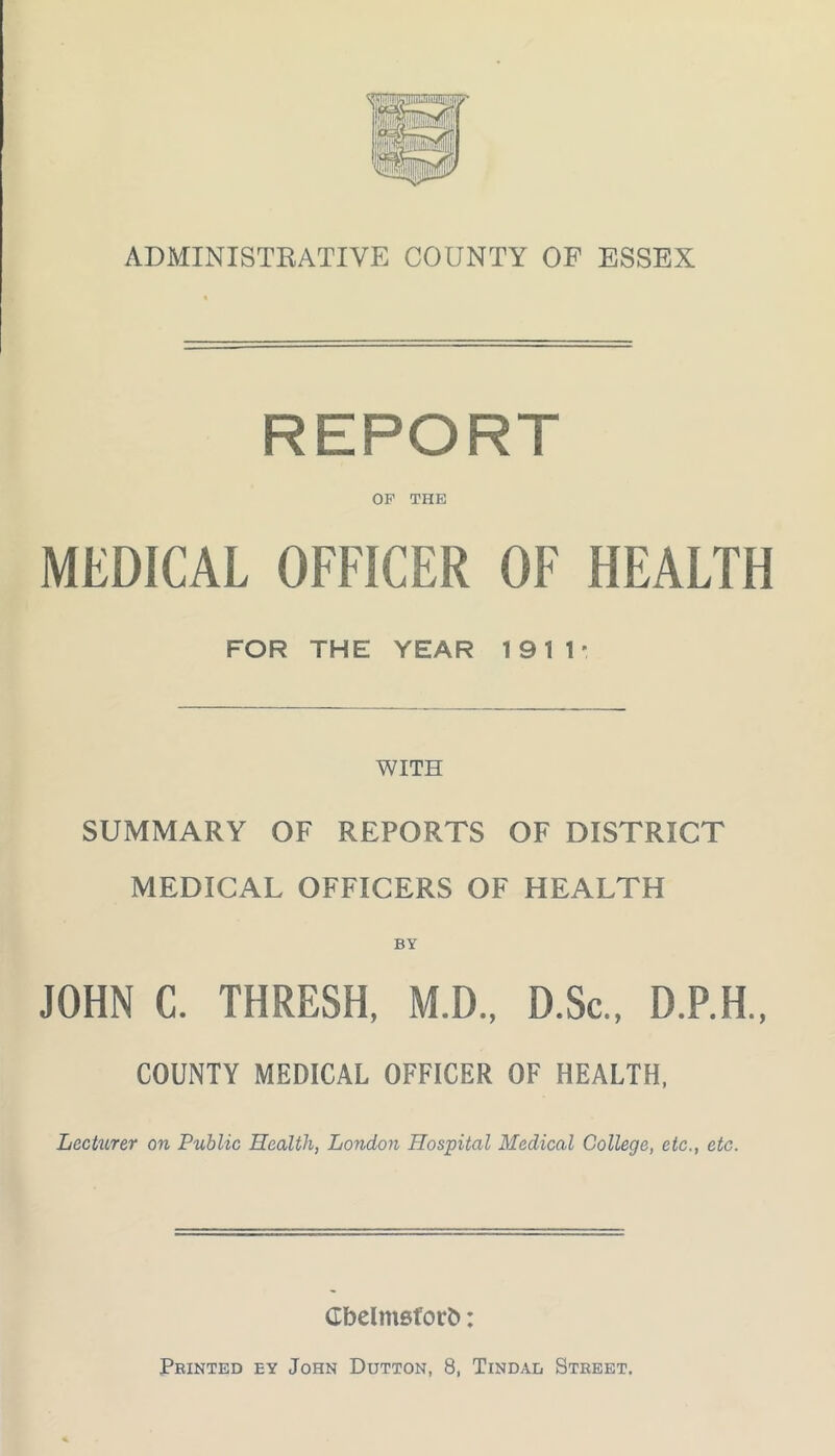 ADMINISTRATIVE COUNTY OF ESSEX REPORT OF THE MEDICAL OFFICER OF HEALTH FOR THE YEAR 1911* WITH SUMMARY OF REPORTS OF DISTRICT MEDICAL OFFICERS OF HEALTH BY JOHN C. THRESH, M.D., D.Sc., D.P.H., COUNTY MEDICAL OFFICER OF HEALTH, Lecturer on Public Health, London Hospital Medical College, etc., etc. Cbelmsforb: Printed ey John Dutton, 8, Tindad Street.