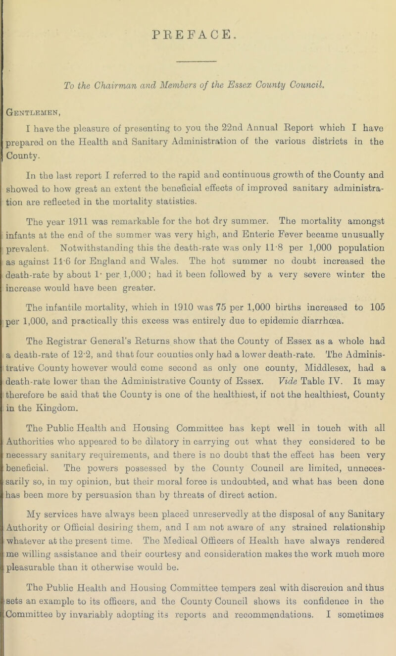 PREFACE. To the Chairman and Members of the Essex County Council. Gentlemen, I have the pleasure of presenting to you the 22nd Annual Report which I have prepared on the Health and Sanitary Administration of the various districts in the County. In the last report I referred to the rapid and continuous growth of the County and showed to how great an extent the beneficial effects of improved sanitary administra- tion are reflected in the mortality statistics. The year 1911 was remarkable for the hot dry summer. The mortality amongst infants at the end of the summer was very high, and Enteric Fever became unusually prevalent. Notwithstanding this the death-rate was only 11-8 per 1,000 population as against 11-6 for England and Wales. The hot summer no doubt increased the death-rate by about 1'per 1,000; had it been followed by a very severe winter the increase would have been greater. The infantile mortality, which in 1910 was 75 per 1,000 births increased to 105 per 1,000, and practically this excess was entirely due to epidemic diarrhoea. The Registrar General’s Returns show that the County of Essex as a whole had a death-rate of 12-2, and that four counties only had a lower death-rate. The Adminis- trative County however would come second as only one county, Middlesex, had a death-rate lower than the Administrative County of Essex. Vide Table IV. It may therefore be said that the County is one of the healthiest, if not the healthiest, County in the Kingdom. The Public Health and Housing Committee has kept well in touch with all Authorities who appeared to be dilatory in carrying out what they considered to be necessary sanitary requirements, and there is no doubt that the effect has been very beneficial. The powers possessed by the County Council are limited, unneces- sarily so, in my opinion, but their moral force is undoubted, and what has been done has been more by persuasion than by threats of direct action. My services have always been placed unreservedly at the disposal of any Sanitary Authority or Official desiring them, and I am not aware of any strained relationship whatever at the present time. The Medical Officers of Health have always rendered me willing assistance and their courtesy and consideration makes the work much more pleasurable than it otherwise would be. The Public Health and Housing Committee tempers zeal with discretion and thus sets an example to its officers, and the County Council shows its confidence in the Committee by invariably adopting its reports and recommendations. I sometimes