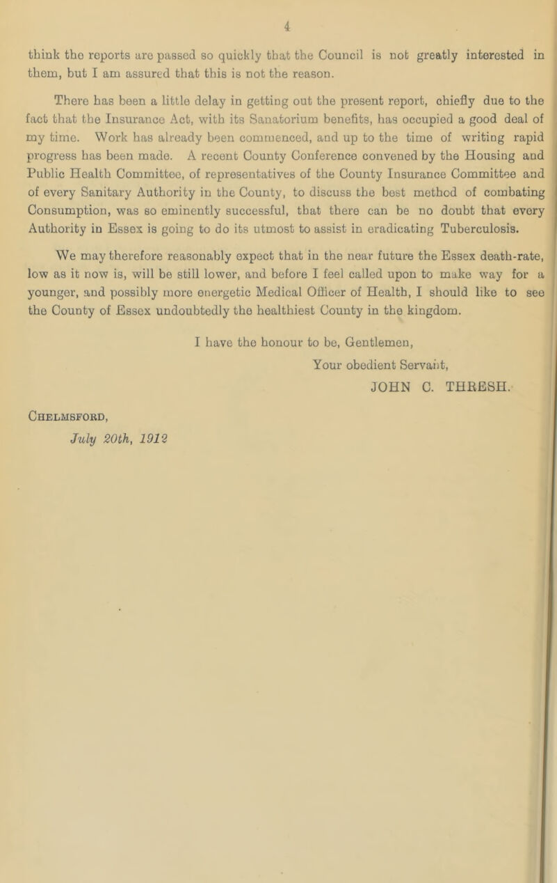 think tho reports aro passed so quickly that the Council is nob greatly interested in them, but I am assured that this is not the reason. There has been a little delay in getting out the present report, chiefly due to the fact that the Insurance Act, with its Sanatorium benefits, has occupied a good deal of my time. Work has already been commenced, and up to the time of writing rapid progress has been made. A recent County Conference convened by the Housing and Public Health Committee, of representatives of the County Insurance Committee and of every Sanitary Authority in the County, to discuss the best method of combating Consumption, was so eminently successful, that there can be no doubt that every Authority in Essex is going to do its utmost to assist in eradicating Tuberculosis. We may therefore reasonably expect that in the near future the Essex death-rate, low as it now is, will be still lower, and before I feel called upon to make way for a younger, and possibly more energetic Medical Officer of Health, I should like to see tho County of Essex undoubtedly tho healthiest County in the kingdom. I have the honour to be, Gentlemen, Your obedient Servant, JOHN C. THRESH. Chelmsford, July 20th, 1912