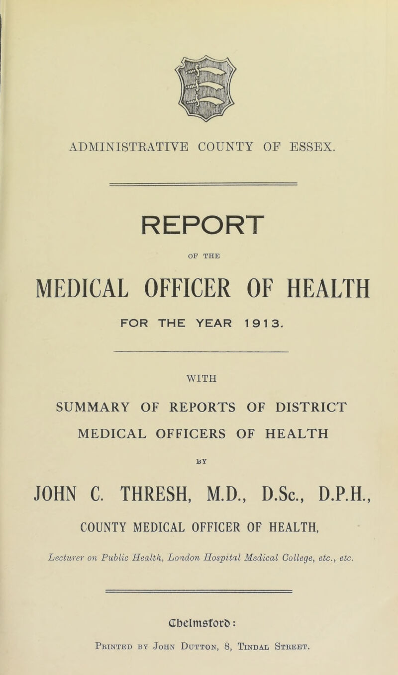 ADMINISTRATIVE COUNTY OF ESSEX. REPORT OP THE MEDICAL OFFICER OF HEALTH FOR THE YEAR 19 13. WITH SUMMARY OF REPORTS OF DISTRICT MEDICAL OFFICERS OF HEALTH BY JOHN C. THRESH, M.D., D.Sc., D.P.H., COUNTY MEDICAL OFFICER OF HEALTH, Lecturer on Public Health, Loudon Hospital Medical College, etc., etc. Cbelmsforfc: Printed by John Dutton, 8, Tindal Street.