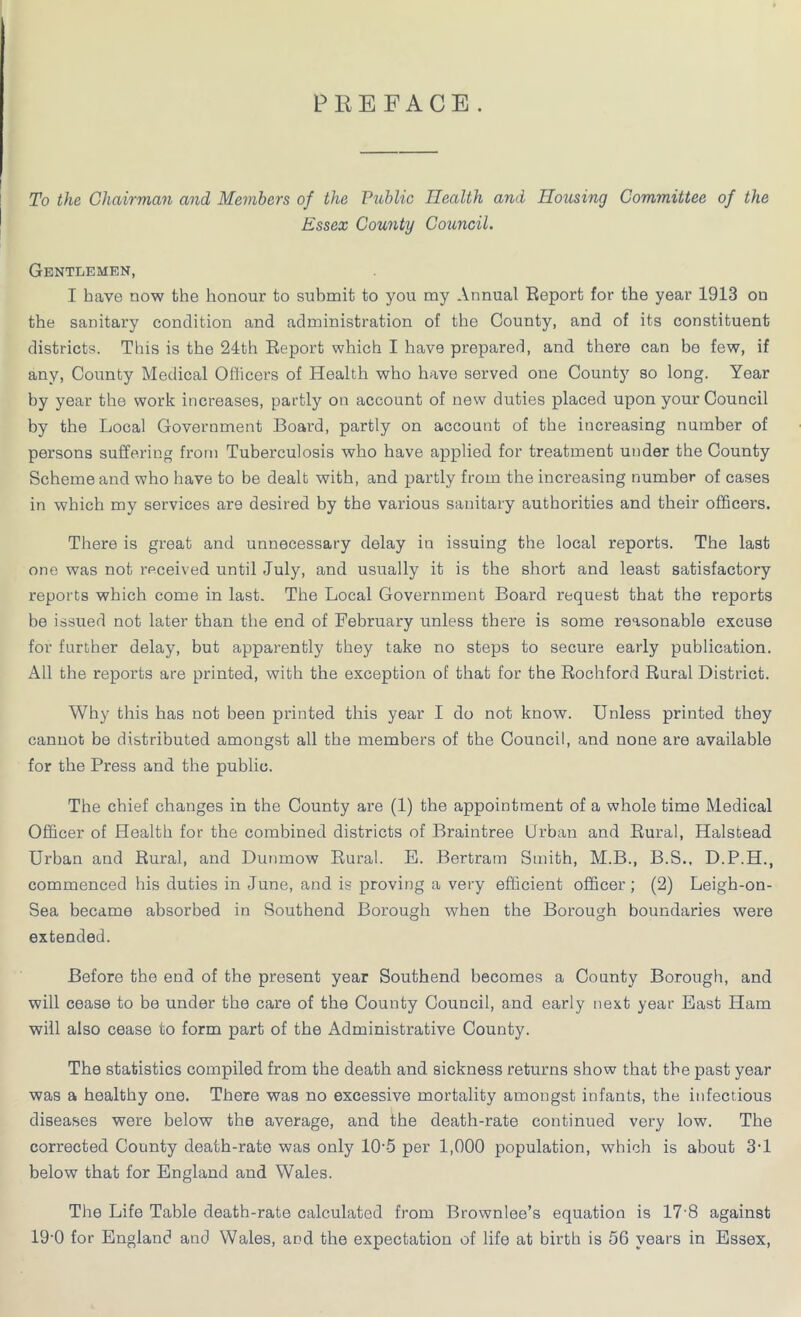 PREFACE. To the Chairman and Members of the Public Health and Housing Committee of the Essex County Council. Gentlemen, I have now the honour to submit to you my Annual Report for the year 1913 on the sanitary condition and administration of the County, and of its constituent districts. This is the 24th Report which I have prepared, and there can be few, if any, County Medical Officers of Health who have served one County so long. Year by year the work increases, partly on account of new duties placed upon your Council by the Local Government Board, partly on account of the increasing number of persons suffering from Tuberculosis who have applied for treatment under the County Scheme and who have to be dealt with, and partly from the increasing number of cases in which my services are desired by the various sanitary authorities and their officers. There is great and unnecessary delay in issuing the local reports. The last one was not received until July, and usually it is the short and least satisfactory reports which come in last. The Local Government Board request that the reports be issued not later than the end of February unless there is some reasonable excuse for further delay, but apparently they take no steps to secure early publication. All the reports are printed, with the exception of that for the Rochford Rural District. Why this has not been printed this year I do not know. Unless printed they cannot be distributed amongst all the members of the Council, and none are available for the Press and the public. The chief changes in the County are (1) the appointment of a whole time Medical Officer of Health for the combined districts of Braintree Urban and Rural, Halstead Urban and Rural, and Dunmow Rural. B. Bertram Smith, M.B., B.S., D.P.H., commenced his duties in June, and is proving a very efficient officer; (2) Leigh-on- Sea became absorbed in Southend Borough when the Borough boundaries were extended. Before the end of the present year Southend becomes a County Borough, and will cease to be under the care of the County Council, and early next year East Ham will also cease to form part of the Administrative County. The statistics compiled from the death and sickness returns show that the past year was a healthy one. There was no excessive mortality amongst infants, the infectious diseases were below the average, and the death-rate continued very low. The corrected County death-rate was only 10--5 per 1,000 population, which is about 3-1 below that for England and Wales. The Life Table death-rate calculated from Brownlee’s equation is 17'8 against 19-0 for England and Wales, and the expectation of life at birth is 56 years in Essex,