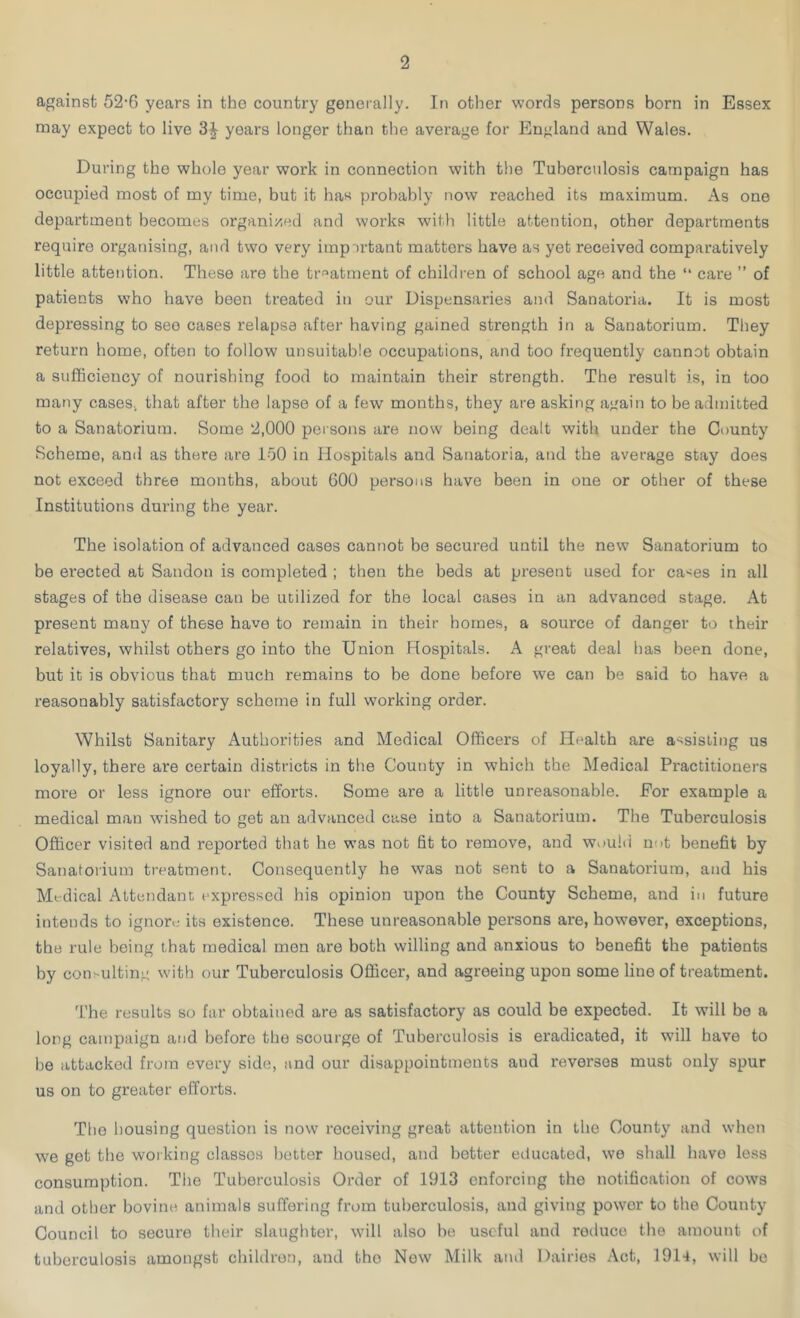 against 52-6 years in the country generally. In other words persons born in Essex may expect to live 3| years longer than the average for England and Wales. During the whole year work in connection with the Tuberculosis campaign has occupied most of my time, but it has probably now reached its maximum. As one department becomes organized and works with little attention, other departments require organising, and two very impirtant matters have as yet received comparatively little attention. These are the treatment of children of school age and the “ care ” of patients who have been treated in our Dispensaries and Sanatoria. It is most depressing to see cases relapse after having gained strength in a Sanatorium. They return home, often to follow unsuitable occupations, and too frequently cannot obtain a sufficiency of nourishing food to maintain their strength. The result is, in too many cases, that after the lapse of a few months, they are asking again to be admitted to a Sanatorium. Some 2,000 persons are now being dealt with under the County Scheme, and as there are 150 in Hospitals and Sanatoria, and the average stay does not exceed three months, about 600 persons have been in one or other of these Institutions during the year. The isolation of advanced cases cannot be secured until the new Sanatorium to be erected at Sandon is completed ; then the beds at present used for ca^es in all stages of the disease can be utilized for the local cases in an advanced stage. At present many of these have to remain in their homes, a source of danger to their relatives, whilst others go into the Union Hospitals. A great deal has been done, but it is obvious that much remains to be done before we can be said to have a reasonably satisfactory scheme in full working order. Whilst Sanitary Authorities and Medical Officers of Health are assisting us loyally, there are certain districts in the County in which the Medical Practitioners more or less ignore our efforts. Some are a little unreasonable. For example a medical man wished to get an advanced case into a Sanatorium. The Tuberculosis Officer visited and reported that he was not fit to remove, and would not benefit by Sanatorium treatment. Consequently he was not sent to a Sanatorium, and his Medical Attendant expressed his opinion upon the County Scheme, and in future intends to ignore its existence. These unreasonable persons are, however, exceptions, the rule being that medical men are both willing and anxious to benefit the patients by consulting with our Tuberculosis Officer, and agreeing upon some line of treatment. The results so far obtained are as satisfactory as could be expected. It will be a long campaign and before the scourge of Tuberculosis is eradicated, it will have to be attacked from every side, and our disappointments and reverses must only spur us on to greater efforts. The housing question is now receiving great attention in the County and when we get the working classes better housed, and better educated, wo shall have less consumption. The Tuberculosis Ordor of 1913 enforcing the notification of cows and other bovine animals suffering from tuberculosis, and giving power to the County Council to secure their slaughter, will also be useful and roduce the amount of tuberculosis amongst children, and tho Now Milk and Dairies Act, 1914, will be