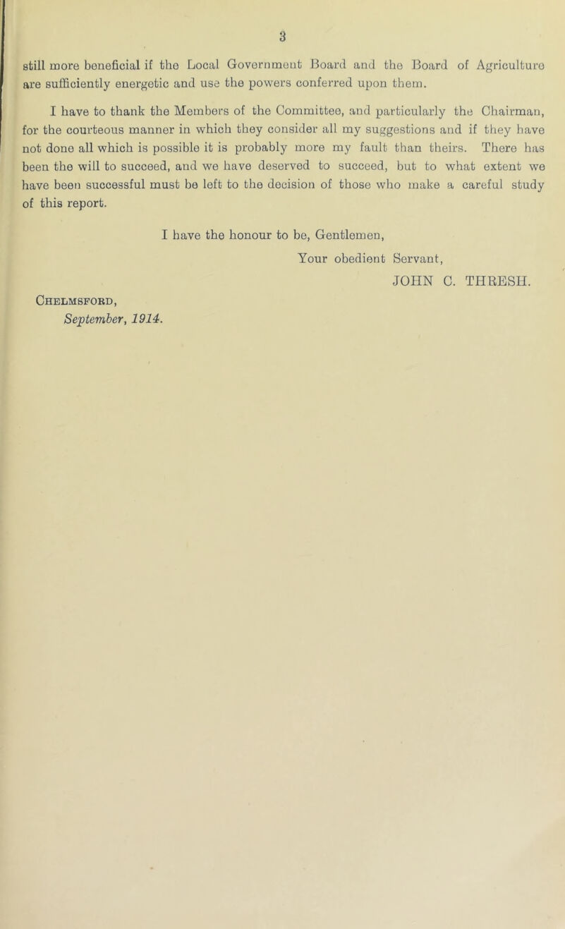 still more beneficial if the Local Government Board and the Board of Agriculturo are sufficiently energetic and use the powers conferred upon them. I have to thank the Members of the Committee, and particularly the Chairman, for the courteous manner in which they consider all my suggestions and if they have not done all which is possible it is probably more my fault than theirs. There has been the will to succeed, and we have deserved to succeed, but to what extent we have been successful must be left to the decision of those who make a careful study of this report. I have the honour to be, Gentlemen, Chelmsford, September, 1914. Your obedient Servant, JOHN C. THRESH.