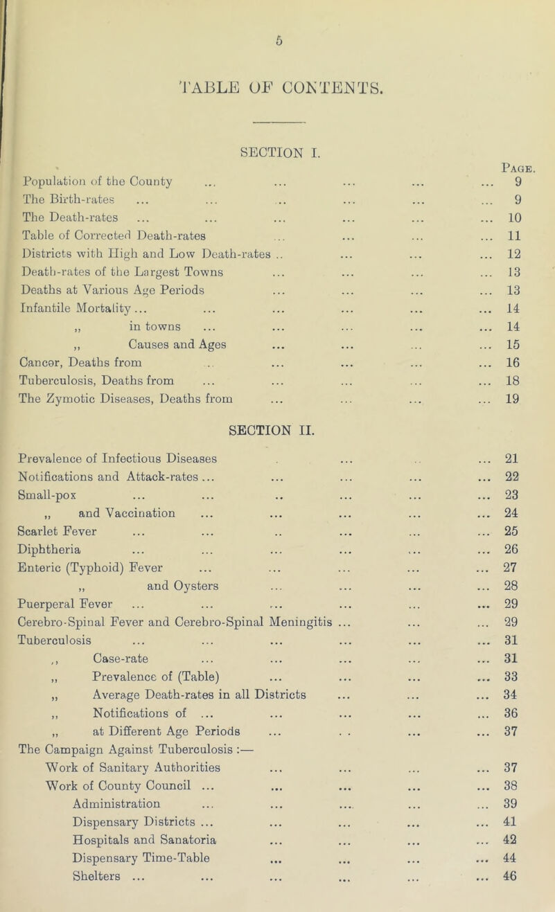 TABLE OF CONTENTS. SECTION I. Page. Population of the County ... ... ... ... ... 9 The Birth-rates ... ... .. ... ... ... 9 The Death-rates ... ... ... ... ... ... 10 Table of Corrected Death-rates ... ... ... 11 Districts with High and Low Death-rates .. ... ... ... 12 Death-rates of the Largest Towns ... ... ... ... 13 Deaths at Various Age Periods ... ... ... ... 13 Infantile Mortality... ... ... ... ... ... 14 „ in towns ... ... ... ... ... 14 ,, Causes and Ages ... ... ... ... 15 Cancor, Deaths from .. ... ... ... ... 16 Tuberculosis, Deaths from ... ... ... ... ... 18 The Zymotic Diseases, Deaths from ... ... ... ... 19 SECTION II. Prevalence of Infectious Diseases ... ... 21 Notifications and Attack-rates... ... ... ... ... 22 Small-pox ... ... .. ... ... ... 23 „ and Vaccination ... ... ... ... ... 24 Scarlet Fever ... ... .. ... ... ... 25 Diphtheria ... ... ... ... ... ... 26 Enteric (Typhoid) Fever ... ... ... ... ... 27 ,, and Oysters ... ... ... ... 28 Puerperal Fever ... ... ... ... ... ... 29 Cerebro-Spioal Fever and Cerebro-Spinal Meningitis ... ... ... 29 Tuberculosis ... ... ... ... ... ... 31 ,, Case-rate ... ... ... ... ... 31 ,, Prevalence of (Table) ... ... ... ... 33 „ Average Death-rates in all Districts ... ... ... 34 ,, Notifications of ... ... ... ... ... 36 „ at Different Age Periods ... . . ... ... 37 The Campaign Against Tuberculosis :— Work of Sanitary Authorities ... ... ... ... 37 Work of County Council ... ... ... ... ... 38 Administration ... ... ... ... ... 39 Dispensary Districts ... ... ... ... ... 41 Hospitals and Sanatoria ... ... ... ... 42 Dispensary Time-Table ... ... ... ... 44 Shelters ... ... ... ... ... ... 46