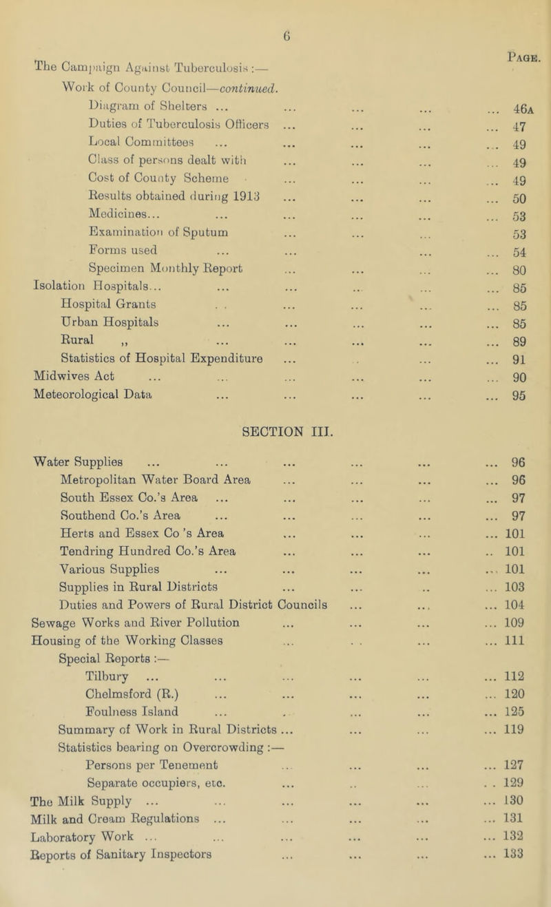 . Page. Ine Campaign Against Tuberculosis:— Work of County Council—continued. Diagram of Shelters ... ... ... ... 46a Duties of Tuberculosis Officers ... ... ... ... 47 Local Committees ... ... ... ... 49 Class of persons dealt with ... ... ... 49 Cost of County Scheme ... ... ... .. 49 Results obtained during 1913 ... ... ... ... 59 Medicines... ... ... ... ... ... 53 Examination of Sputum ... ... ... 53 Forms used ... ... ... ... 54 Specimen Monthly Report ... ... ... ... 80 Isolation Hospitals... ... ... ... ... ... 35 Hospital Grants . . ... ... ... ... 85 Urban Hospitals ... ... ... ... ... 85 Rural „ ... ... ... ... ... 89 Statistics of Hospital Expenditure ... ... ... 91 Midwives Act ... ... ... ... ... ... 90 Meteorological Data ... ... ... ... ... 95 SECTION III. Water Supplies ... ... ... ... ... ... 96 Metropolitan Water Board Area ... ... ... ... 96 South Essex Co.’s Area ... ... ... ... ... 97 Southend Co.’s Area ... ... ... ... ... 97 Herts and Essex Co’s Area ... ... ... ... 101 Tendring Hundred Co.’s Area ... ... ... .. 101 Various Supplies ... ... ... ... ... 101 Supplies in Rural Districts ... ... .. ... 103 Duties and Powers of Rural District Councils ... ... ... 104 Sewage Works and River Pollution ... ... ... ... 109 Housing of the Working Classes ... . . ... ... Ill Special Reports:— Tilbury ... ... ... ... ... ... 112 Chelmsford (R.) ... ... ... ... ... 120 Foulness Island ... . ... ... ... 125 Summary of Work in Rural Districts ... ... ... ... 119 Statistics bearing on Overcrowding :— Persons per Tenement ... ... ... ... 127 Separate occupiers, etc. ... .. ... . . 129 The Milk Supply ... ... ... ... ... ... 130 Milk and Cream Regulations ... ... ... ... ... 131 Laboratory Work ... ... ... ... ... ... 132 Reports of Sanitary Inspectors ... ... ... ... 133