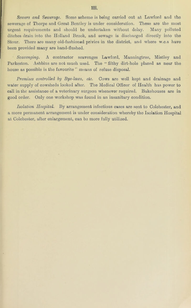 Seivers and Seioerage. Some scheme is being carried out at Lawford and the sewerage of Thorpe and Great Bentley is under consideration. These are the most urgent requirements and should be undertaken without delay. Many polluted ditches drain into the Holland Brook, and sewage is discharged directly into the Stour. There are many old-fashioned privies in the district, and where w.c.s have been provided many are hand-flushed. Scavenging. A contractor scavenges Lawford, Manningtree, Mistley and Parkeston. x\shbins are not much used. The “ filthy dirt-hole placed as near the house as possible is the favourite ” means of refuse disposal. Premises controlled by Bye-laws, etc. Cows are well kept and drainage and water supply of cowsheds looked after. The Medical Officer of Health has power to call in the assistance of a veterinary surgeon whenever required. Bakehouses are in good order. Only one workshop was found in an insanitary condition. Isolation Hospital. By arrangement infectious cases are sent to Colchester, and a more permanent arrangement is under consideration whereby the Isolation Hospital at Colchester, after enlargement, can be more fully utilized.