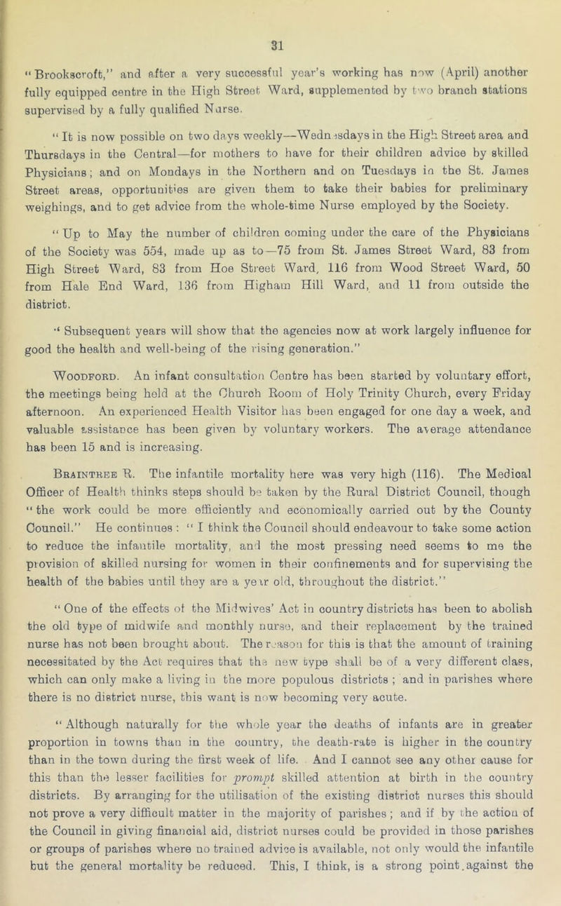  Brookscroft,” and after a very successful year’s working has now (April) another fully equipped centre in the High Street Ward, supplemented hy two branch stations supervised by a fully qualified Nurse. “ It is now possible on two days weekly—Wedn j,sdavs in the High Street area and Thursdays in the Central—for mothers to have for their children advice by skilled Physicians; and on Mondays in the Northern and on Tuesdays in the St. James Street areas, opportunities are given them to take their babies for preliminary weighings, and to get advice from the whole-time Nurse employed by the Society. “ Up to May the number of children coming under the care of the Physicians of the Society was 554, made up as to—75 from St. James Street Ward, 83 from High Street Ward, 83 from Hoe Street Ward, 116 from Wood Street Ward, 50 from Hale End Ward, 136 from Higham Hill Ward, and 11 from outside the district. Subsequent years will show that the agencies now at work largely influence for good the health and well-being of the vising generation.” Woodford. An infant consultation Centre has been started by voluntary effort, the meetings being hold at the Church Room of Holy Trinity Church, every Friday afternoon. An experienced Health Visitor has been engaged for one day a week, and valuable assistance has been given by voluntary workers. The aaerage attendance has been 15 and is increasing. Braintree R. The infantile mortality here was very high (116). The Medical Officer of Health thinks steps should be taken by the Rural District Council, though “ the work could be more efficiently and economically carried out by the County Counoil.” He continues : “ I think the Council should endeavour to take some action to reduce the infantile mortality, and the most pressing need seems to me the provision of skilled nursing for women in their confinements and for supervising the health of the babies until they are a yeir old, throughout the district.” “ One of the effects of the Midwives’ Act in country districts has been to abolish the old type of midwife and monthly nurse, and their replacement by the trained nurse has not been brought about. The reason for this is that the amount of training necessitated by the Act requires that the new type shall be of a very different class, which can only make a living in the more populous districts ; and in parishes where there is no district nurse, this want is now becoming very acute. “ Although naturally for the whole year the deaths of infants are in greater proportion in towns than in the country, the death-rate is higher in the country than in the town during the first week of life. And I cannot see any other cause for this than the lesser facilities for prompt skilled attention at birth in the country districts. By arranging for the utilisation of the existing district nurses this should not prove a very difficult matter in the majority of parishes; and if by the action of the Council in giving financial aid, district nurses could be provided in those parishes or groups of parishes where uo trained advice is available, not only would the infantile but the general mortality be reduced. This, I think, is a strong point.against the