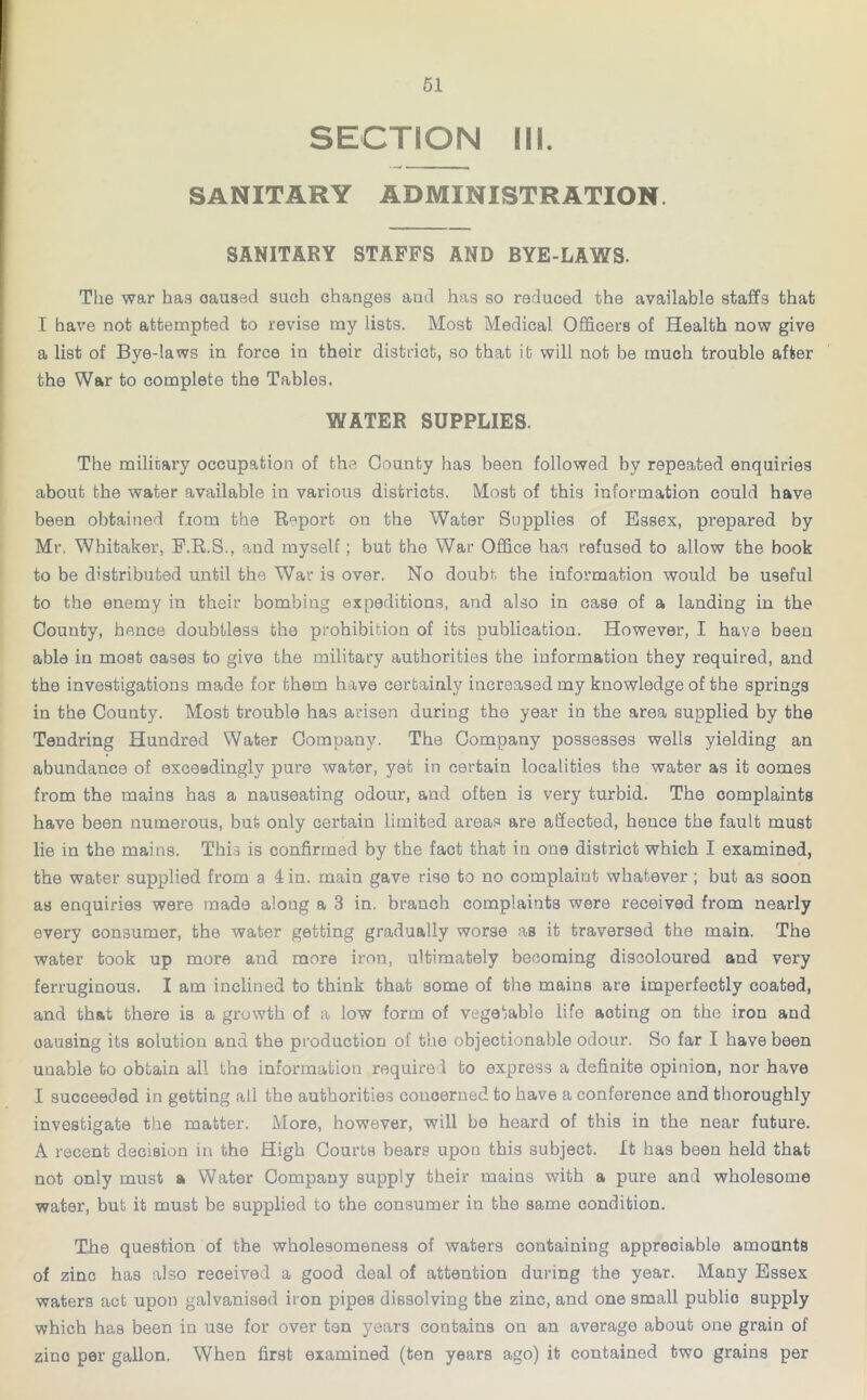 SECTION III. SANITARY ADMINISTRATION SANITARY STAFFS AND BYE-LAWS. The war hag caused such changes and has so reduced the available staffs that I have not attempted to revise my lists. Most Medical Officers of Health now give a list of Bye-laws in force in their district, so that it will not be much trouble after the War to complete the Tables. WATER SUPPLIES. The military occupation of the County has been followed by repeated enquiries about the water available in various districts. Most of this information could have been obtained from the Report on the Water Supplies of Essex, prepared by Mr. Whitaker, E.R.S., and myself; but the War Office has refused to allow the book to be distributed until the War is over. No doubt, the information would be useful to the enemy in their bombing expeditions, and also in case of a landing in the County, hence doubtless the prohibition of its publication. However, I have been able in moat oases to give the military authorities the information they required, and the investigations made for them have certainly increased my knowledge of the springs in the County. Most trouble has arisen during the year in the area supplied by the Tendring Hundred Water Company. The Company possesses wells yielding an abundance of exceedingly pure water, yet in certain localities the water as it comes from the mains has a nauseating odour, and often is very turbid. The complaints have been numerous, but only certain limited areas are affected, hence the fault must lie in the mains. This is confirmed by the fact that in one district which I examined, the water supplied from a 4 in. main gave rise to no complaint whatever ; but as soon as enquiries were made aloug a 3 in. branch complaints were received from nearly every consumer, the water getting gradually worse as it traversed the main. The water took up more and more iron, ultimately becoming discoloured and very ferruginous. I am inclined to think that some of the mains are imperfectly coated, and that there is a growth of a low form of vegetable life aoting on the iron and oausing its solution and the production of the objectionable odour. So far I have been unable to obtain all the information required to express a definite opinion, nor have I succeeded in getting all the authorities concerned to have a conference and thoroughly investigate the matter. More, however, will be heard of this in the near future. A recent decision in the High Courts bears upon this subject. It has been held that not only must a Water Company supply their mains with a pure and wholesome water, but it must be supplied to the consumer in the same condition. The question of the wholesomeness of waters containing appreciable amounts of zinc has also received a good deal of attention during the year. Many Essex waters act upon galvanised iron pipes dissolving the zinc, and one small public supply which has been in use for over ten years contains on an average about one grain of zino per gallon, When first examined (ten years ago) it contained two grains per