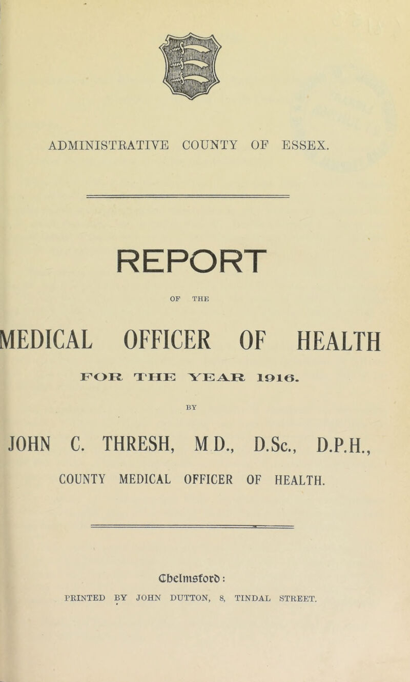 ADMINISTRATIVE COUNTY OF ESSEX. REPORT OF THE MEDICAL OFFICER OF HEALTH FOFfc THE YEAR 1916. BY JOHN C. THRESH, M D„ D.Sc., D.P.H., COUNTY MEDICAL OFFICER OF HEALTH. Cbelmsforfc: PRINTED BY JOHN DUTTON, 8, TINDAL STREET.