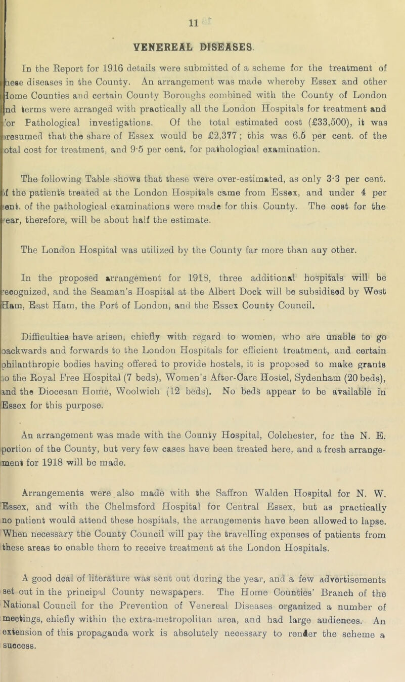 VENEREAL DISEASES. In the Report for 1916 details were submitted of a scheme for the treatment of l> liese diseases in the County. An arrangement was made whereby Essex and other |. lome Counties and certain County Boroughs combined with the County of London I nd terms were arranged with practically all the London Hospitals for treatment and vor Pathological investigations. Of the total estimated cost (£33,500), it was )resumed that the share of Essex would be £2,377 ; this was 6.6 per cent, of the otal cost for treatment, and 9-5 per cent, for pathological examination. The following Table shows that these were over-estimated, as only 3-3 per cent, .f the patients treated at the London Hospitals came from Essex, and under 4 per ent. of the pathological examinations were made for this County. The cost for the ^'ear, therefore, will be about half the estimate. The London Hospital was utilized by the County Ear more than any other. In the proposed arrangement for 1918, three additional hospitals will be •ecognized, and the Seaman’s Hospital at the Albert Dock will be subsidised by West Ham, East Ham, the Port of London, and the Essex County Council. I I Difficulties have arisen, chiefly with regard to women, who are unable to go packwards and forwards to the London Hospitals for eflicient treatment, and certain philanthropic bodies having offered to provide hostels, it is proposed to make grants :0 the Royal Free Hospital (7 beds). Women’s After-Care Hostel, Sydenham (20 beds), ind the Diocesan Home, Woolwich (12 beds). No beds appear to be available in Essex for this purpose. An arrangement was made with the County Hospital, Colchester, for the N. E. ‘portion of the County, but very few cases have been treated here, and a fresh arrange- ment for 1918 will be made. Arrangements were also made with the Saffron Walden Hospital for N. W. Essex, and with the Chelmsford Hospital for Central Essex, but as practically no patient would attend these hospitals, the arrangements have been allowed to lapse. When necessary the County Council will pay the travelling expenses of patients from these areas to enable them to receive treatment at the London Hospitals. A good deal of literature was sent out during the year, and a few advertisements set out in the principal County newspapers. The Home Counties’ Branch of the National Council for the Prevention of Venereal Diseases organized a number of meetings, chiefly within the extra-metropolitan area, and had large audiences. An extension of this propaganda work is absolutely necessary to render the scheme a success.