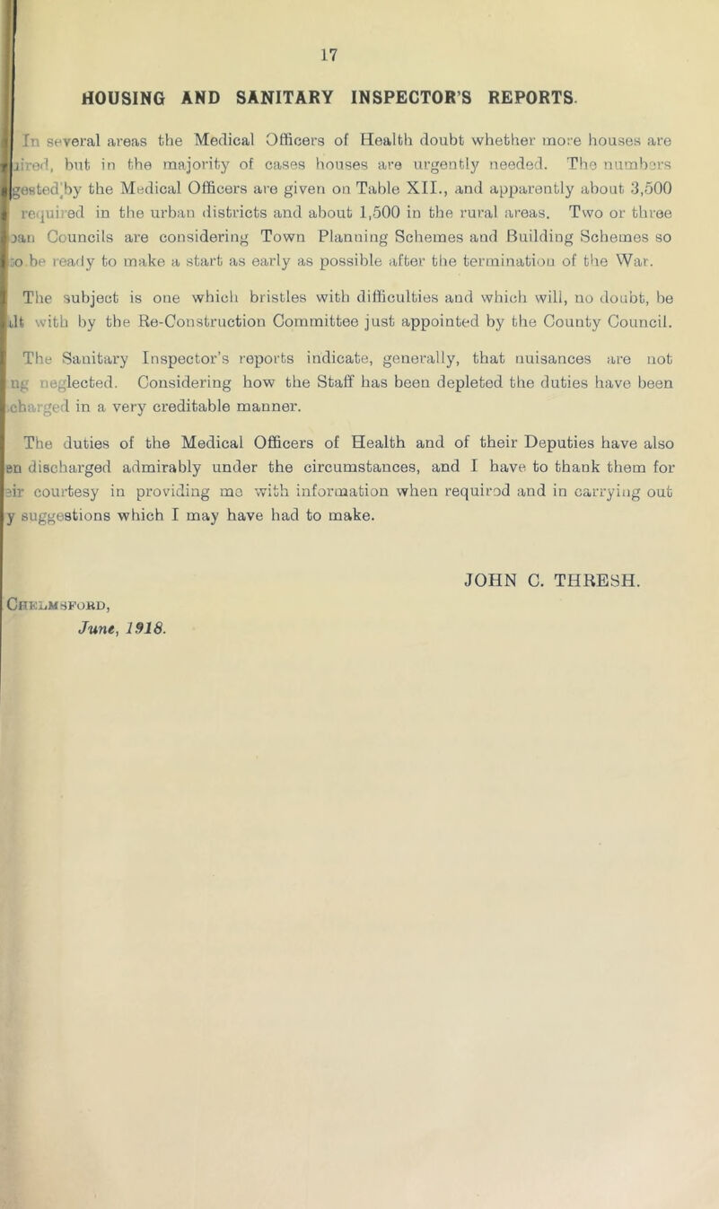 HOUSING AND SANITARY INSPECTOR’S REPORTS. 1 In several areas the Medical Officers of Health doubt whether more houses are f yired, but in the majority of cases houses are urgently needed. The numbers I gestedjby the Medical Officers are given on Table XII., and apparently about 3,500 i required in the urban districts and about 1,500 in the rural areas. Two or three ^ eaii Councils are considering Town Planning Schemes and Building Schemes so i.;o be ready to make a start as early as possible after the termination of the War. 1 The subject is one which bristles with difficulties and which will, no doubt, be 4dt with by the Re-Construction Committee just appointed by the County Council. I' The Sanitary Inspector’s reports indicate, generally, that nuisances are not j ng neglected. Considering how the Stall' has been depleted the duties have been .charged in a very creditable manner. The duties of the Medical Officers of Health and of their Deputies have also en discharged admirably under the circumstances, and I have to thank them for nr courtesy in providing mo with information when required and in carrying out y suggestions which I may have had to make. CHKL.MSPORD, June, 1918. JOHN C. THRESH.
