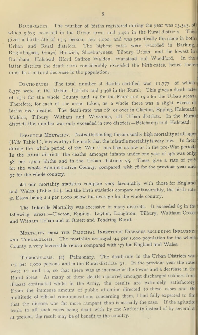 Birth-rates. The number of births registered during the year was 13>543» which 9,623 occurred in the Urban areas and 3,920 in the Rural districts. This- gives a birth-rate of 15*5 persons per 1,000, and was practically the same in both 1 Urban and Rural districts. The highest rates were recorded in Barking, | Brightlingsea, Grays, Harwich, Shoeburyness, Tilbury Urban, and the lowest in ill Burnham, Halstead, Ilford, Saffron Walden, Wanstead and Woodford. In the latter districts the death-rates considerably exceeded the birth-rates, hence there must be a natural decrease in the population. Death-rates The total number of deaths certified was 11,777, which 8,379 were in the Urban districts and 3,398 in the Rural This gives a death-rate of 15-1 for the whole County and 15- for the Rural and 15 2 for the Urban areas. Therefore, for each of the areas taken, as a whole there was a slight excess of births over deaths. The death-rate was 18- or over in Clacton, Epping, Halstead, Maldon, Tilbury, Witham and Wivenhoe, all Urban districts. In the Rural, districts this number was only exceeded in two districts—Belchamp and Halstead. Infantile Mortality. Notwithstanding the unusually high mortality at all ages (Vide Table I.), it is worthy of remark that the infantile mortality is very low. In fact, during the whole period of the War it has been as low as in the pre-War period: In the Rural districts the deaths amongst infants under one year of age was only 58 per 1,000 births and in the Urban districts 75. These give a rate of 70-6 for the whole Administrative County, compared with 78 for the previous year anc. 97 for the whole country. All our mortality statistics compare very favourably with those for England) and Wales (Table II.), but the birth statistics compare unfavourably, the birth-ratcl in Essex being 2*2 per 1,000 below the average for the whole country. The Infantile Mortality was excessive in many districts. It exceeded 85 in th<l following areas:—Clacton, Epping, Leyton, Loughton, Tilbury, Waltham Cross* and Witham Urban and in Orsett and Tendring Rural. Mortality from the Principal Infectious Diseases excluding Influenz I and Tuberculosis. The mortality averaged -44 per 1,000 population for the whol. County, a very favourable return compared with 77 for England and Wales. Tuberculosis, (a) Pulmonary. The death-rate in the Urban Districts wa 1 -3 per 1,000 persons and in the Rural districts 71. In the previous year the rate 1 were ri and ro, so that there was an increase in the towns and a decrease in th Rural areas. As many of these deaths occurred amongst discharged soldiers fror disease contracted whilst in the Army, the results are extremely satisfactorj | From the immense amount of public attention directed to these cases and th multitude of official communications concerning them, I had fully expected to tin that the disease was far more rampant than is actually the case. If the agiiatio leads to all such cases being dealt with by one Authority instead of by several sj at present, the result may be of benefit to the country.