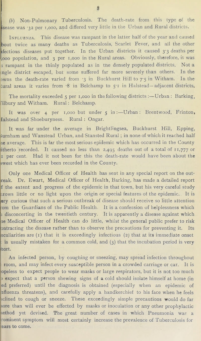 (b) Non-Pulmonary Tuberculosis. The death-rate from this type of the isease was -32 per t.ooo, and differed very little in the Urban and Rural districts. Influenza. This disease was rampant in the latter half of the year and caused bout twice as many deaths as Tuberculosis, Scarlet Fever, and all the other ifectious diseases put together. In the Urban districts it caused 3-3 deaths per ,ooo population, and 3 per 1,000 in the Rural areas. Obviously, therefore, it was 3 rampant in the thinly populated as in the densely populated districts. Not a ngle district escaped, but some suffered far more severely than others. In the )wns the death-rate varied from -3 in Buckhurst Hill to 7-5 in Witham. In the lural areas it varies from -8 in Belchamp to 5-1 in Halstead—adjacent districts. The mortality exceeded 5 per 1,000 in the following districts :—Urban : Barking, 'ilbury and Witham. Rural: Belchamp. It was over 4 per 1,000 but under 5 in :—Urban : Brentwood, Frinton, lalstead and Shoeburyness. Rural : Ongar. It was far under the average in Brightlingsea, Buckhurst Hill, Epping, lurnham and Wanstead Urban, and Stansted Rural ; in none of which it reached half le average. This is far the most serious epidemic which has occurred in the County itherto recorded. It caused no less than 2,495 deaths out of a total of 11,777 or 1 per cent. Had it not been for this the death-rate would have been about the iwest which has ever been recorded in the County. Only one Medical Officer of Health has sent in any special report on the out- reak. Dr. Ewart, Medical Officer of Health, Barking, has made a detailed report f the extent and progress of the epidemic in that town, but his very careful study irows little or no light upon the origin or special features of the epidemic. It is ery curious that such a serious outbreak of disease should receive so little attention ora the Guardians of the Public Health. It is a confession of helplessness which ; disconcerting in the twentieth century. It is apparently a disease against which le Medical Officer of Health can do little, whilst the general public prefer to risk ontracting the disease rather than to observe the precautions for preventing it. Its eculiarities are (1) that it is exceedingly infectious (2) that at its immediate onset : is usually mistaken for a common cold, and (3) that the incubation period is very tiort. An infected person, by coughing or sneezing, may spread infection throughout room, and may infect every susceptible person in a crowded carriage or car. It is opeless to expect people to wear masks or large respirators, but it is not too much > expect that a person shewing signs of a cold should isolate himself at home (in jed preferred) until the diagnosis is obtained (especially when an epidemic of Influenza threatens), and carefully apply a handkerchief to his face when he feels Iiclined to cough or sneeze. These exceedingly simple precautions would do far tore than will ever be effected by masks or inoculation or any other prophylactic iiethod yet devised. The great number of cases in which Pneumonia war a [rominent symptom will most certainly increase the prevalence of Tuberculosis for I ears to come.