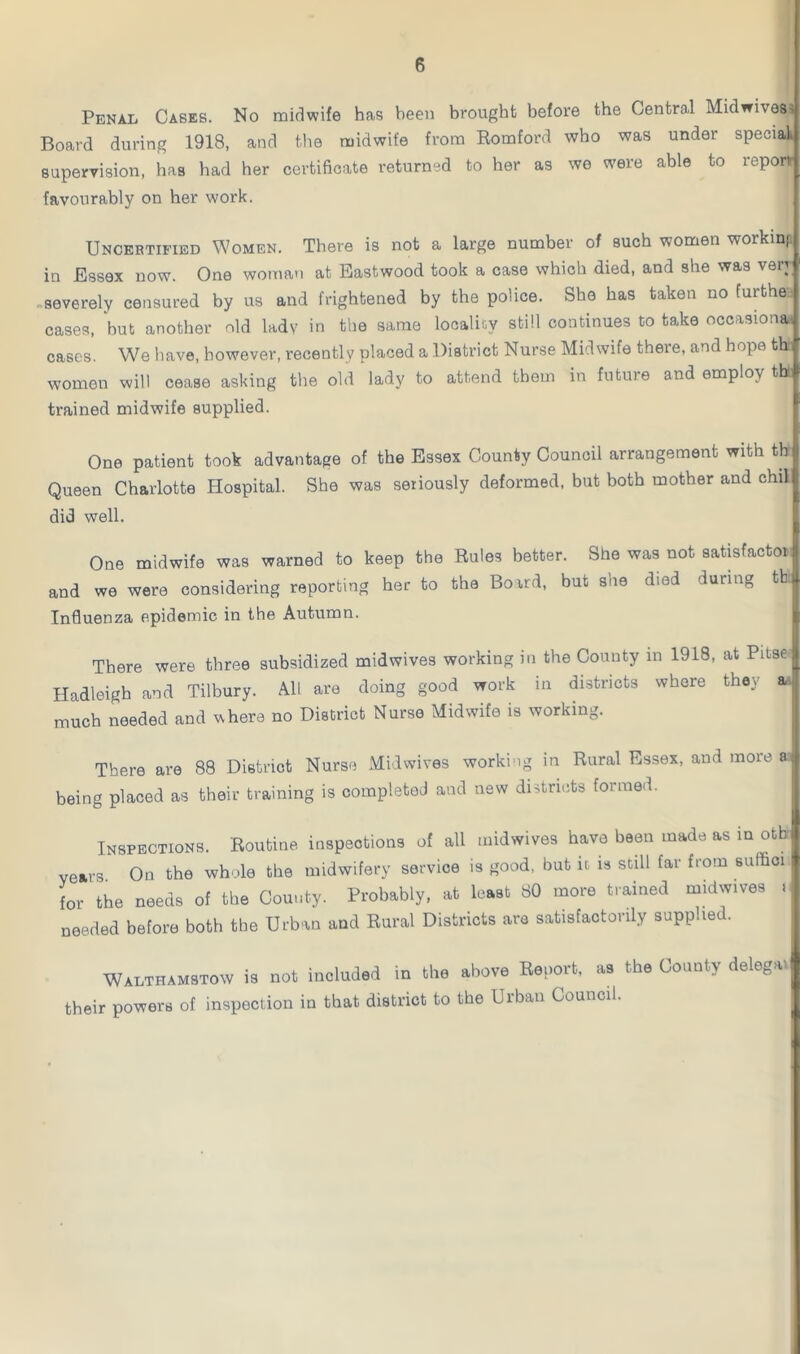 Penal Cases. No midwife has been brought before the Central Midwives. Board during 1918, and the midwife from Romford who was under special supervision, has had her certificate returned to her as we were able to report favourably on her work. Uncertified Women. There is not a large number of such women working in Essex now. One woman at Eastwood took a case which died, and she was very severely censured by us and frightened by the police. She has taken no furthe- cases, but another old lady in the same locality still continues to take occasiona cases. We have, however, recently placed a District Nurse Midwife there, and hope thh women will cease asking the old lady to attend them in future and employ tb trained midwife supplied. One patient took advantage of the Essex County Council arrangement with tb Queen Charlotte Hospital. She was seriously deformed, but both mother and chil did well. One midwife was warned to keep the Rules better. She was not satisfactor and we were considering reporting her to the Board, but she died during tb Influenza epidemic in the Autumn. There were three subsidized midwives working in the County in 1918, at Pitse Hadleigh and Tilbury. All are doing good work in districts where they a-, much needed and where no District Nurse Midwife is working. There are 88 District Nurse Midwives working in Rural Essex, and more a being placed as their training is completed and new districts formed. Inspections. Routine inspections of all midwives have been made as in otb years On the whole the midwifery service is good, but h is still far from sulfioi for the needs of the County. Probably, at least 80 more trained midwives > needed before both the Urban and Rural Districts are satisfactorily supplied. Walthamstow is not included in the above Report, as the County delegai their powers of inspection in that district to the Urban Council.