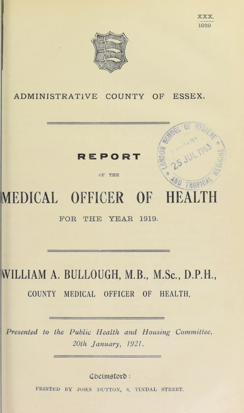 XXX. ADMINISTRATIVE COUNTY OF ESSEX. MEDICAL OFFICER OF HEALTH FOR THE YEAR 1919. WILLIAM A. BULLOUGH, M.B., M.Sc., D.P.H., COUNTY MEDICAL OFFICER OF HEALTH, Presented to the Public Health and Housing Committee, 20th January, 1921. Gbelmsfout): PRINTED BY JOHN DUTTON, 8, TINDAL STREET.