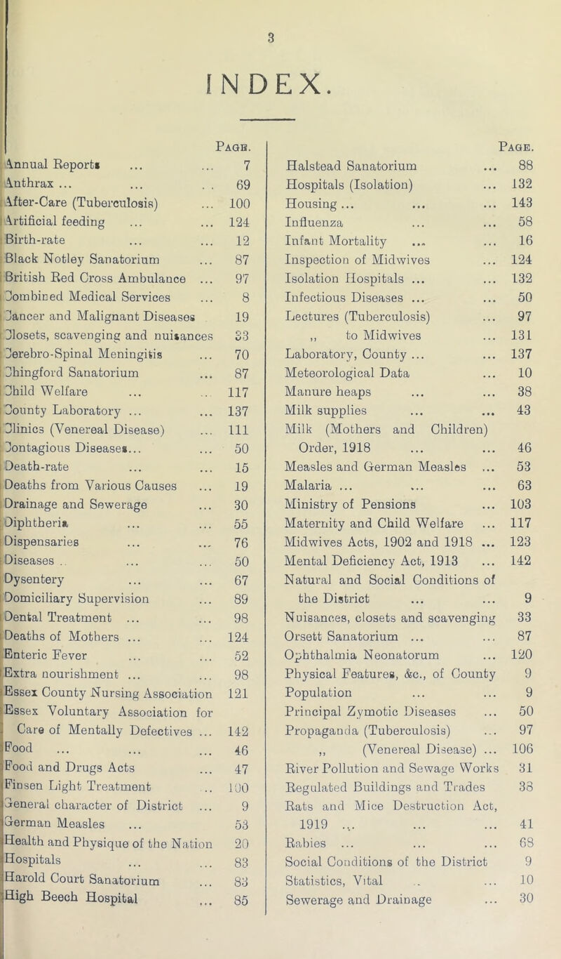 INDEX. Page. Annual Reports 7 Anthrax ... 69 After-Care (Tuberculosis) 100 I Artificial feeding 124 Birth-rate 12 Black Notley Sanatorium 87 British Red Cross Ambulance ... 97 Combined Medical Services 8 dancer and Malignant Diseases 19 Blosets, scavenging and nuisances S3 Berebro-Spinal Meningitis 70 Bhingford Sanatorium 87 Bhild Welfare 117 Bounty Laboratory ... 137 Blinics (Venereal Disease) 111 Bontagious Diseases... 50 Death-rate 15 Deaths from Various Causes 19 Drainage and Sewerage 30 Diphtheria 55 Dispensaries 76 Diseases . 50 Dysentery 67 Domiciliary Supervision 89 Dental Treatment 98 Deaths of Mothers ... 124 Enteric Fever 52 Extra nourishment ... 98 Essex County Nursing Association 121 Essex Voluntary Association for Care of Mentally Defectives ... 142 nr] O O O , 46 iFood and Drugs Acts 47 (Pinsen Light Treatment 100 jBeneral character of District 9 iSerman Measles 53 :Health and Physique of the Nation 20 •Hospitals 83 :Harold Court Sanatorium 83 'High Beech Hospital 85 Page. Halstead Sanatorium ... 88 Hospitals (Isolation) ... 132 Housing... ... ... 143 Influenza ... ... 58 Infant Mortality ... ... 16 Inspection of Midwives ... 124 Isolation Hospitals ... ... 132 Infectious Diseases ... ... 50 Lectures (Tuberculosis) ... 97 ,, to Midwives ... 131 Laboratory, County ... ... 137 Meteorological Data ... 10 Manure heaps ... ... 38 Milk supplies ... ... 43 Milk (Mothers and Children) Order, 1918 ... ... 46 Measles and German Measles ... 53 Malaria ... ... ... 63 Ministry of Pensions ... 103 Maternity and Child Welfare ... 117 Midwives Acts, 1902 and 1918 ... 123 Mental Deficiency Act, 1913 ... 142 Natural and Social Conditions of the District ... ... 9 Nuisances, closets and scavenging 33 Orsett Sanatorium ... ... 87 Ophthalmia Neonatorum ... 120 Physical Features, &c., of County 9 Population ... ... 9 Principal Zymotic Diseases ... 50 Propaganda (Tuberculosis) ... 97 ,, (Venereal Disease) ... 106 River Pollution and Sewage Works 31 Regulated Buildings and Trades 38 Rats and Mice Destruction Act, 1919 .... ... ... 41 Rabies ... ... ... 68 Social Conditions of the District 9 Statistics, Vital . ... 10 Sewerage and Drainage ... 30